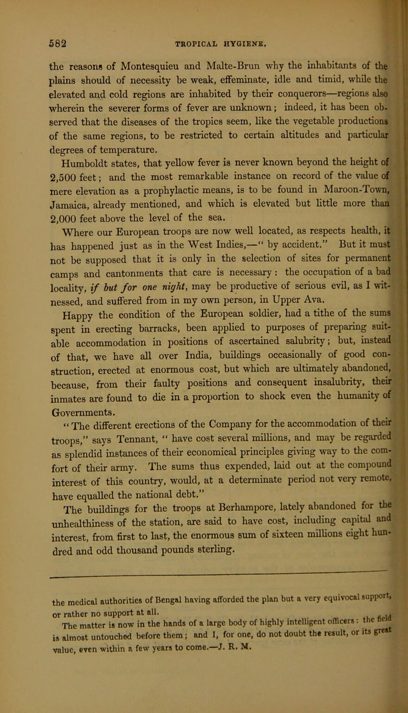 the reasons of Montesquieu and Malte-Brun why the inhabitants of the plains should of necessity be weak, elFeminate, idle and timid, while the elevated and cold regions are inhabited by their conquerors—regions also wherein the severer forms of fever are unknown; indeed, it has been ob- i served that the diseases of the tropics seem, like the vegetable productions j of the same regions, to be restricted to certain altitudes and particular 1 degrees of temperature. j Humboldt states, that yellow fever is never known beyond the height of 2,500 feet; and the most remarkable instance on record of the value of mere elevation as a prophylactic means, is to be foimd in Maroon-To'wm, Jamaica, already mentioned, and which is elevated but little more than 2,000 feet above the level of the sea. Where our European troops are now well located, as respects health, it has happened just as in the West Indies,—“ by accident.” But it must not be supposed that it is only in the selection of sites for permanent camps and cantonments that care is necessary: the occupation of a bad locality, if but for one night, may be productive of serious evil, as I wit- nessed, and suffered from in my own person, in Upper Ava. Happy the condition of the European soldier, had a tithe of the sums spent in erecting barracks, been applied to purposes of preparing suit- able accommodation in positions of ascertained salubrity; but, instead j of that, we have all over India, buildings occasionally of good con- struction, erected at enormous cost, but which are ultimately abandoned, because, from their faulty positions and consequent insalubrity, their inmates are found to die in a proportion to shock even the humanity of Governments. “ The different erections of the Company for the accommodation of their troops,” says Tennant, “ have cost several milhons, and may be regarded as splendid instances of their economical principles giving way to the com- fort of their army. The sums thus expended, laid out at the compoimd interest of this country, would, at a determinate period not very remote, have equalled the national debt.” The buildings for the troops at Berhampore, lately abandoned for the unhealthiness of the station, are said to have cost, including capital and interest, from first to last, the enormous sum of sixteen millions eight hun- dred and odd thousand pounds sterling. the medical authorities of Bengal having afforded the plan but a very equivocal support, or rather no support at all. The matter is now in the hands of a large body of highly intelligent officers: the li is almost untouched before them; and I, for one, do not doubt the result, or its grea value, even within a few years to come.—J. R. M.