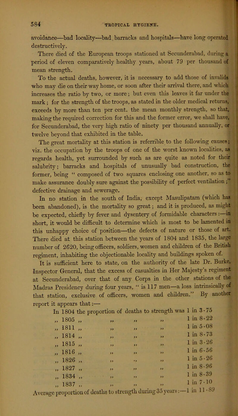 avoidance—bad locality—bad.barracks and hospitals—have long operated destructively. There died of the European troops stationed at Secimderabad, during a period of eleven comparatively healthy years, about 79 per thousand of mean strength. To the actual deaths, however, it is necessary to add those of invalids who may die on their way home, or soon after their arrival there, and which increases the ratio by two, or more; but even this leaves it far under the mark; for the strength of the troops, as stated in the older medical returns, exceeds by more than ten per cent, the mean monthly strength, so that. making the required correction for this and the former error, we shall have, for Secunderabad, the very high ratio of ninety per thousand annually, or twelve beyond that exhibited in the table. The great mortality at this station is referrible to the following causes; viz. the occupation by the troops of one of the worst known localities, as regards health, yet surrounded by such as are quite as noted for their salubrity; barracks and hospitals of unusually bad construction, the former, being “ composed of two squares enclosing one another, so as to make assurance doubly sure against the possibility of perfect ventilation defective drainage and sewerage. In no station in the south of India,' except Masulipatam (which has been abandoned), is the mortality so great; and it is produced, as might be expected, chiefly by fever and dysentery of formidable characters:—in short, it would be difficult to determine which is most to be lamented in this unhappy choice of position—the defects of nature or those of art. There died at this station between the years of 1804 and 1835, the large number of 2620, being officers, soldiers, women and children of the British regiment, inhabiting the objectionable locality and buildings spoken of. It is sufficient here to state, on the authority of the late Dr. Burke, Inspector General, that the excess of casualties in Her Majesty’s regiment at Secunderabad, over that of any Corps in the other stations of the Madras Presidency during four years, “ is 117 men—a loss intrinsically of that station, exclusive of officers, women and children.” By anotlier report it appears that:— In 1804 the proportion of deaths to strength was 1 in 3-75 1805 1811 1814 1815 1816 1826 1827 1834 1837 Average j)roportionof deaths to strength during 3 1 in 8 • 22 1 in 5-08 1 in 8-73 1 in 3-26 1 in 6-56 1 in 5 • 26 1 in 8 • 96 1 in 8-39 1 in 7 • 10 I years:—1 in 11* S9