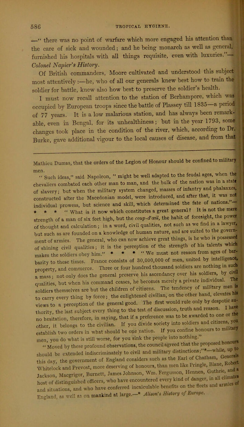 ■—“ there was no point of warfare which more engaged his attention than the care of sick and wounded; and he being monarch as well as general,; furnished his hospitals with all things requisite, even with luxuries. Colonel Napier's History. Of British commanders, Moore cultivated and understood this subject | most attentively :—he, who of all our generals knew best how to train the j soldier for battle, knew also how best to preserve the soldier’s health. I must now recall attention to the station of Berhampore, which waa ^ occupied by European troops since the battle of Plassey till 1835 a period of 77 years. It is a low malarious station, and has always been remark- able, even in Bengal, for its unhealthiness; but in the year 1793, some changes took place in the condition of the river, which, according to Dr. Burke, gave additional vigour to the local causes of disease, and from that Mathieu Dumas, that the orders of the Legion of Honour should be confined to military men. . “ Such ideas,” said Napoleon, ” might be well adapted to the feudd ages, when the chevaliers combated each other man to man, and the bulk of the nation was in a state of slavery; but when the military system changed, masses of infantry and phalanxes,; constructed after the Macedonian model, were introduced, and after that, it was not individual prowess, but science and skill, which determined the fate of nations.— • • * * “ What is it now which constitutes a great general? It is not the mere strength of a man of six feet high, but the coup-d’ceil, the habit of foresight the power of thought and calculation; in a word, civil qualities, not such as we find in a lawyer, hut such as are founded on a knowledge of human nature, and are suited to fte goverm ment of armies. The general, who can now achieve great things, is he who is possess^ of shining civil qualities; it is the perception of the strength of his talents whi makes the soldiers obey him.” * • • “ We must not reason from ages of bar- barity to these times. France consists of 30,000,000 of men, united by intelhgenc^, property, and commerce. Three or four hundred thousand soldiers are nothing in such a mass • not only does the general preserve his ascendancy over his soldiers, by ci > qualities but when his command ceases, he becomes merely a private individual. The soldiers themselves are but the children of citizens. The tendency of military men i« to carry every thing by force; the enlightened civilian, on the other hand, elevates his views to a perception of the general good. The first would rule only by despoUc au- thority, the last subject every thing to the test of discussion, truth and reason. » no hesitation, therefore, in saying, that if a preference was to be awarded to one or other, it belongs to the civilian. If you divide society into soldiers and citizens, ) establish two orders in what should be one nation. If you confine honours to military men, you do what is still worse, for you sink the people into nothing.” ” Moved by these profound observations, the council agreed that the proposed hono should be extended indiscriminately to civil and military distinctions; •—while, up this day, the government of England considers such as the Earl of Chatham, enc Whitelock and Prcvost, more deserving of honours, than men like Pringle, Blane, o ^ Jackson, Macgrigor, Burnett, James Johnson, Wm Fergusson Hennen G„th^ host of distinguished officers, who have encountered every kind danger, all and situations, and who have conferred incalculable benefits on the fleets an England, as well as on mankind at large.-* Alison’s History of Europe.