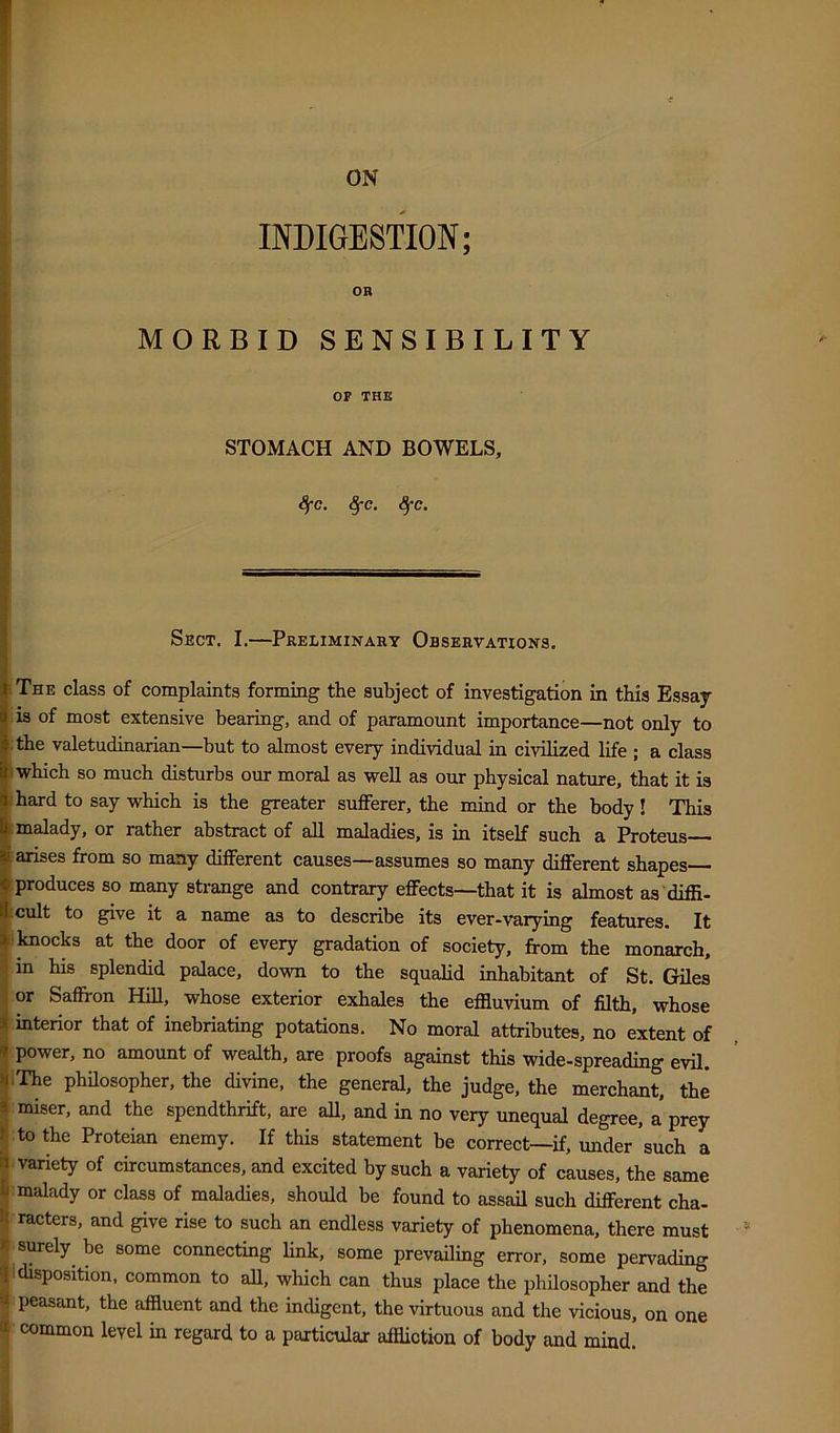 INDIGESTION; OB MORBID SENSIBILITY OF THB STOMACH AND BOWELS, 8fc. ^c. <5*c. Sect. I.—Preliminaht Observations. The class of complaints forming the subject of investigation in this Essay is of most extensive bearing, and of paramount importance—not only to • the valetudinarian—but to almost every individual in civilized life ; a class I which so much disturbs our moral as well as our physical nature, that it is [hard to say which is the greater sufferer, the mind or the body! This I malady, or rather abstract of all maladies, is in itself such a Proteus— arises from so many different causes—assumes so many different shapes— produces so many strange and contrary effects—that it is almost as 'diffi- ;cult to give it a name as to describe its ever-varying features. It 'knocks at the door of every gradation of society, from the monarch, in his splendid palace, down to the squalid inhabitant of St. Giles or Saffron HiU, whose exterior exhales the effluvium of fflth, whose interior that of inebriating potations. No moral attributes, no extent of power, no amount of wealth, are proofs against this wide-spreading evil. 'The philosopher, the divine, the general, the judge, the merchant, the miser, and the spendthrift, are all, and in no very unequal degree, a prey to the Proteian enemy. If this statement be correct—if, under such a ■variety of circumstances, and excited by such a variety of causes, the same [malady or class of maladies, should be found to assail such different cha- ^racters, and give rise to such an endless variety of phenomena, there must 'surely be some connecting link, some prevailing error, some pervading I disposition, common to aU, which can thus place the philosopher and the I peasant, the affluent and the indigent, the virtuous and the vicious, on one f common level in regard to a paiticulax affliction of body and mind.