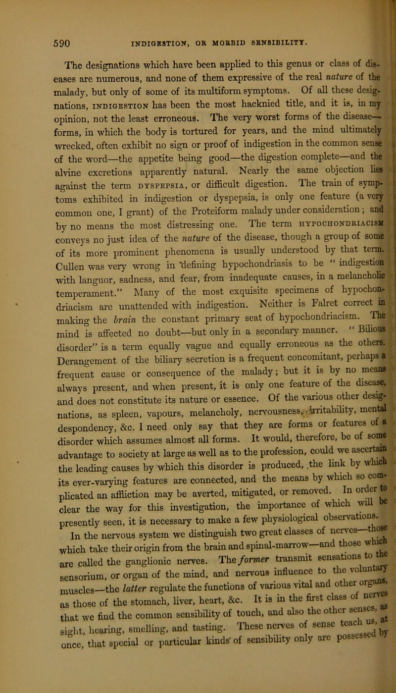The designations which have been applied to this genus or class of dig. eases are numerous, and none of them expressive of the real nature of the malady, but only of some of its multiform symptoms. Of all these desig- nations, INDIGESTION has been the most hacknied title, and it is, in my opinion, not the least erroneous. The very worst forms of the disease- forms, in which the body is tortured for years, and the mind ultimately wrecked, often exhibit no sign or proof of indigestion in the common sense of the word—the appetite being good—the digestion complete and the alvine excretions apparently natural. Nearly the same objection lies against the term dyspepsia, or difficult digestion. The train of symp- toms exhibited in indigestion or dyspepsia, is only one feature (a very common one, I grant) of the Proteiform malady under consideration; and by no means the most distressing one. The term hypochondriacism conveys no just idea of the nature of the disease, though a group of some of its more prominent phenomena is usually imderstood by that term. Cullen was very wrong in defining hypochondriasis to be indigestion with languor, sadness, and fear, from inadequate causes, in a melancholic temperament.” Many of the most exquisite specimens of hypochon- driacism are unattended with indigestion. Neither is Fabret correct in making the brain the constant primary seat of hypochondriacism. The mind is affected no doubt—but only in a secondary manner. “ Bilious disorder” is a term equally vague and equally erroneous as the others. Derangement of the biliary secretion is a frequent concomitant, perhaps a frequent cause or consequence of the malady; but it is by no means always present, and when present, it is only one feature of the disea^. and does not constitute its nature or essence. Of the vanous other desig- nations, as spleen, vapours, melancholy, nervousness, ^irritability, mental despondency, &c. I need only say that they are forms or features of a disorder which assumes almost all forms. It would, therefore, be of some advantage to society at large as weU as to the profession, could we ascertain the leading causes by which this disorder is produced, .the link by \\hi its ever-varying features are connected, and the means by which so com plicated an affliction may be averted, mitigated, or removed. In order to clear the way for this investigation, the importance of which w presently seen, it is necessary to make a few physiological observations. In the nervous system we distinguish two great classes of nerves which take their origin from the brain and spinal-marrow-and those whi^ are called the ganglionic nerves. The former transmit sensations to sensorium, or organ of the mind, and nervous influence to tlie ^ muscles-the latter regulate the functions of various vital and other org^ as those of the stomach, Uver, heart, &c. It is in the first class of nc that we find the common sensibility of touch, and also the other sens , sight, hming, smeUbg, and tasting. These nerves of sense once, that special or particular kinds of sensibility only are po- - I