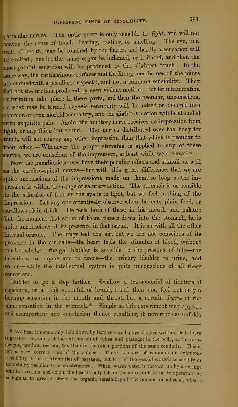 DIFFERENT KINDS OF SENSIBILITY. ^particular nerves. The optic nerve is only sensible to light, and will not ^onvey the sense of touch, hearing, tasting, or smeUing. The eye, in a ftate of health, may be touched by the finger, and hardly a sensation will »be excited; but let the same organ be inflamed, or irritated, and then the ^imost painful sensation will be produced by the slightest touch. In the i^ame way, the cartilaginous surfaces and the lining membranes of the joints ■^j^e endued with a peculiar, or special, and not a common sensibility. They i^eel not the friction produced by even violent motion; but let inflammation j^or irritation take place in these parts, and then the peculiar, unconscious, Bor what may be termed organic sensibility will be raised or changed into ■common or even morbid sensibility, and the slightest motion will be attended with exquisite pain. Again, the auditory nerve receives no impression from light, or any thing but sound. The nerves distributed over the body for touch, will not convey any other impression than that which is peculiar to their oflice.—Whenever the proper stimulus is applied to any of these nerves, we are conscious of the impression, at least while we are awake. Now the ganglionic nerves have their peculiar offices and stimuli, as well las the cerebro-spinal nerves—but wdth this great difference, that we are ; quite unconscious of the impressions made on them, so long as the im- pression is within the range of salutary action. The stomach is 8is sensible :to the stimulus of food as the eye is to light, but we feel nothing of the impression. Let any one attentively observe when he eats plain food, or • swallows plain drink. He feels both of these in his mouth and palate; but the moment that either of them passes down into the stomach, he is quite unconscious of its presence in that organ. It is so with aU the other internal organs. The lungs feel the air, but we are not conscious of its presence in the air-cells—the heart feels the stimulus of blood, without I our knowledge—the gall-bladder is sensible to the presence of bile—the I intestines to chyme and to faeces—the urinary bladder to urine, and 'SO on—while the intellectual system is quite unconscious of all these f sensations. But let us go a step farther. Swallow a tea-spoonful of tincture of I' capsicum, or a table-spoonful of brandy; and then you feel not only a |i burning sensation in the mouth and throat, but a certain degree of the ■ same sensation in the stomach.* Simple as this experiment may appear, and unimportant any conclusion thence resulting, it nevertheless unfolds I * We hear it commonly laid down by lecturers and physiological writers that there t is greater sensibility at the extremities of tubes and passages in the body, as the oeso- } phagus, urethra, rectum, &c. than in the other portions of the same conduits. This is not a very correct view of the subject. There is more of common or cutaneous sensibility at these extremities of passages, but less of the special organic sensibility or excitability peculiar to each structure. When warm water is thrown up by a syringe > into the rectum and colon, the heat is only felt in the anus, unless the temperature be - so high as to greatly offend the organic sensibility of the mucous membrane, when a