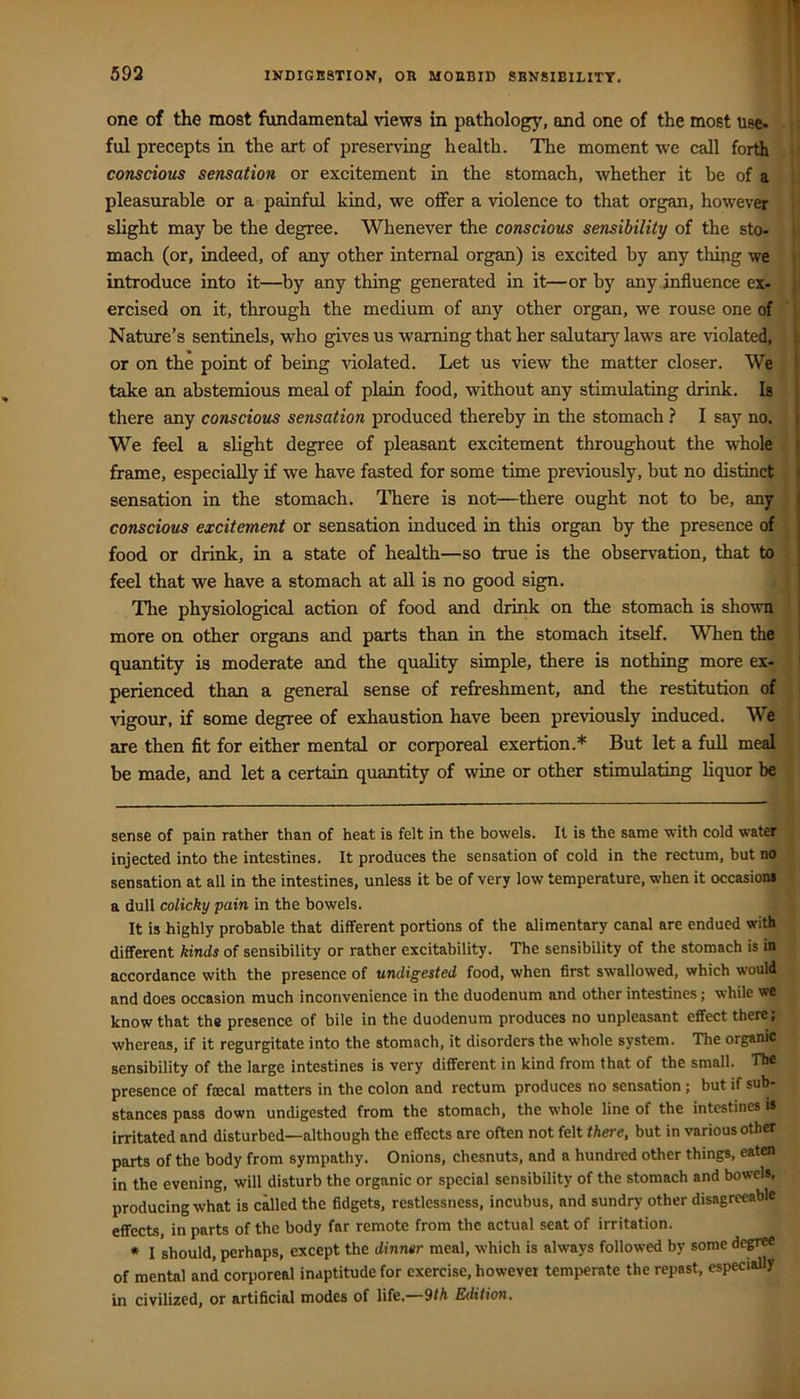 one of the most fundamental views in pathology, and one of the most use- ful precepts in the art of preserving health. The moment we call forth conscious sensation or excitement in the stomach, whether it be of a pleasurable or a painful kind, we offer a violence to that organ, however slight may be the degree. Whenever the conscious sensibility of the sto- mach (or, indeed, of any other internal organ) is excited by any thing we introduce into it—^by any thing generated in it—or by any influence ex- ercised on it, through the medium of any other organ, we rouse one of Nature’s sentinels, who gives us warning that her salutar}'^ laws are violated, or on the point of being violated. Let us view the matter closer. We take an abstemious meal of plain food, without any stimulating drink. Is there any conscious sensation produced thereby in the stomach ? I say no. We feel a slight degree of pleasant excitement throughout the whole frame, especially if we have fasted for some time previously, but no distinct sensation in the stomach. There is not—there ought not to be, any conscious excitement or sensation induced in this organ by the presence of food or drink, in a state of health—so true is the observation, that to feel that we have a stomach at aU is no good sign. The physiological action of food and drink on the stomach is shown more on other organs and parts than in the stomach itself. When the quantity is moderate and the quality simple, there is nothing more ex- perienced than a general sense of refreshment, and the restitution of vigour, if some degree of exhaustion have been previously induced. We are then fit for either mental or corporeal exertion.* But let a full meal be made, and let a certain quantity of wine or other stimulating liquor be sense of pain rather than of heat is felt in the bowels. It is the same with cold water injected into the intestines. It produces the sensation of cold in the rectum, but no sensation at all in the intestines, unless it be of very low temperature, when it occasions a dull colicky pain in the bowels. It is highly probable that different portions of the alimentary canal are endued with different kinds of sensibility or rather excitability. The sensibility of the stomach is in accordance with the presence of undigested food, when first swallowed, which would and does occasion much inconvenience in the duodenum and other intestines; while we know that the presence of bile in the duodenum produces no unpleasant effect there: whereas, if it regurgitate into the stomach, it disorders the whole system. The organic sensibility of the large intestines is very different in kind from that of the small. The presence of faecal matters in the colon and rectum produces no sensation; but if sub- stances pass down undigested from the stomach, the whole line of the intestines is irritated and disturbed—although the effects arc often not felt there, but in various other parts of the body from sympathy. Onions, chesnuts, and a hundred other things, eaten in the evening, will disturb the organic or special sensibility of the stomach and bowels, producing what is called the fidgets, restlessness, incubus, and sundry other disagreeable effects, in parts of the body far remote from the actual seat of irritation. • I should, perhaps, except the dinner meal, which is always followed by some de^ of mental and corporeal inaptitude for exercise, however temperate the repast, especially in civilized, or artificial modes of life.—9th Edition.