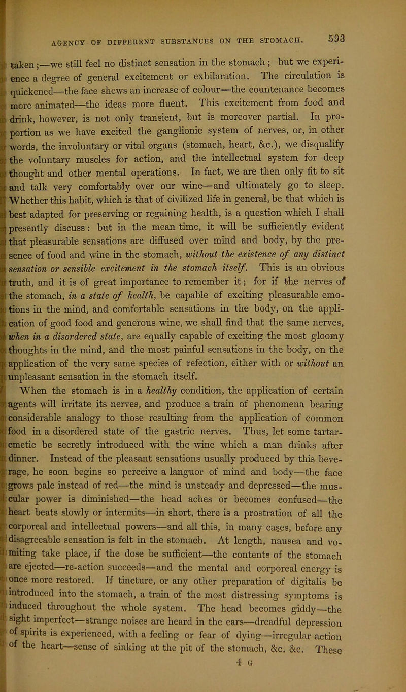 AGENCY OF DIFFERENT SUBSTANCES ON THE STOMACH, |[i taken;—we still feel no distinct sensation in the stomach; but we experi- 3ii ence a degree of general excitement or exhilaration. The circulation is fj quickened—the face shews an increase of colour—the countenance becomes more animated—the ideas more fluent. This excitement from food and drink, however, is not only transient, but is moreover partial. In pro- portion as we have excited the ganglionic system of nerves, or, in other words, the involuntary or vital organs (stomach, heart, &c.), we disqualify the voluntary muscles for action, and the intellectual system for deep thought and other mental operations. In fact, we are then only fit to sit and talk very comfortably over our wine—and ultimately go to sleep. Whether this habit, which is that of civilized life in general, be that which is best adapted for preserving or regaining health, is a question which I shall presently discuss: but in the mean time, it will be sufficiently evident that pleasurable sensations are diffused over mind and body, by the pre- sence of food and wine in the stomach, without the existence of any distinct sensation or sensible excitement in the stomach itself. This is an obvious truth, and it is of great importance to remember it; for if the nerves of t the stomach, in a state of health, be capable of exciting pleasurable emo- I tions in the mind, and comfortable sensations in the body, on the appli- cation of good food and generous wine, we shall find that the same nerves, when in a disordered state, are equally capable of exciting the most gloomy thoughts in the mind, and the most painful sensations in the body, on the application of the very same species of refection, either with or without an impleasant sensation in the stomach itself. When the stomach is in a healthy condition, the application of certain agents \viU irritate its nerves, and produce a train of phenomena bearing considerable analogy to those resulting from the application of common food in a disordered state of the gastric nerves. Thus, let some tartar- emetic be secretly introduced with the wine which a man drinks after dinner. Instead of the pleasant sensations usually produced by this beve- rage, he soon begins so perceive a languor of mind and body—the face grows pale instead of red—the mind is unsteady and depressed—the mus- cular power is diminished—the head aches or becomes confused—the heart beats slowly or intermits—in short, there is a prostration of aU the corporeal and intellectual powers—and all tliis, in many cases, before any ! disagreeable sensation is felt in the stomach. At length, nausea and vo- :miting take place, if the dose be sufficient—the contents of the stomach are ejected—re-action succeeds—and the mental and coiqioreal energy is once more restored. If tmcture, or any other preparation of digitalis be introduced into the stomach, a train of the most distressing symptoms is induced throughout the whole system. The head becomes giddy—the B, sight imperfect—strange noises are heard in the ears—dreadful depression f of spirits is experienced, with a feeling or fear of dying—irregular action of the heart—sense of sinking at tlie pit of the stomach, &c. &c. These 4 G