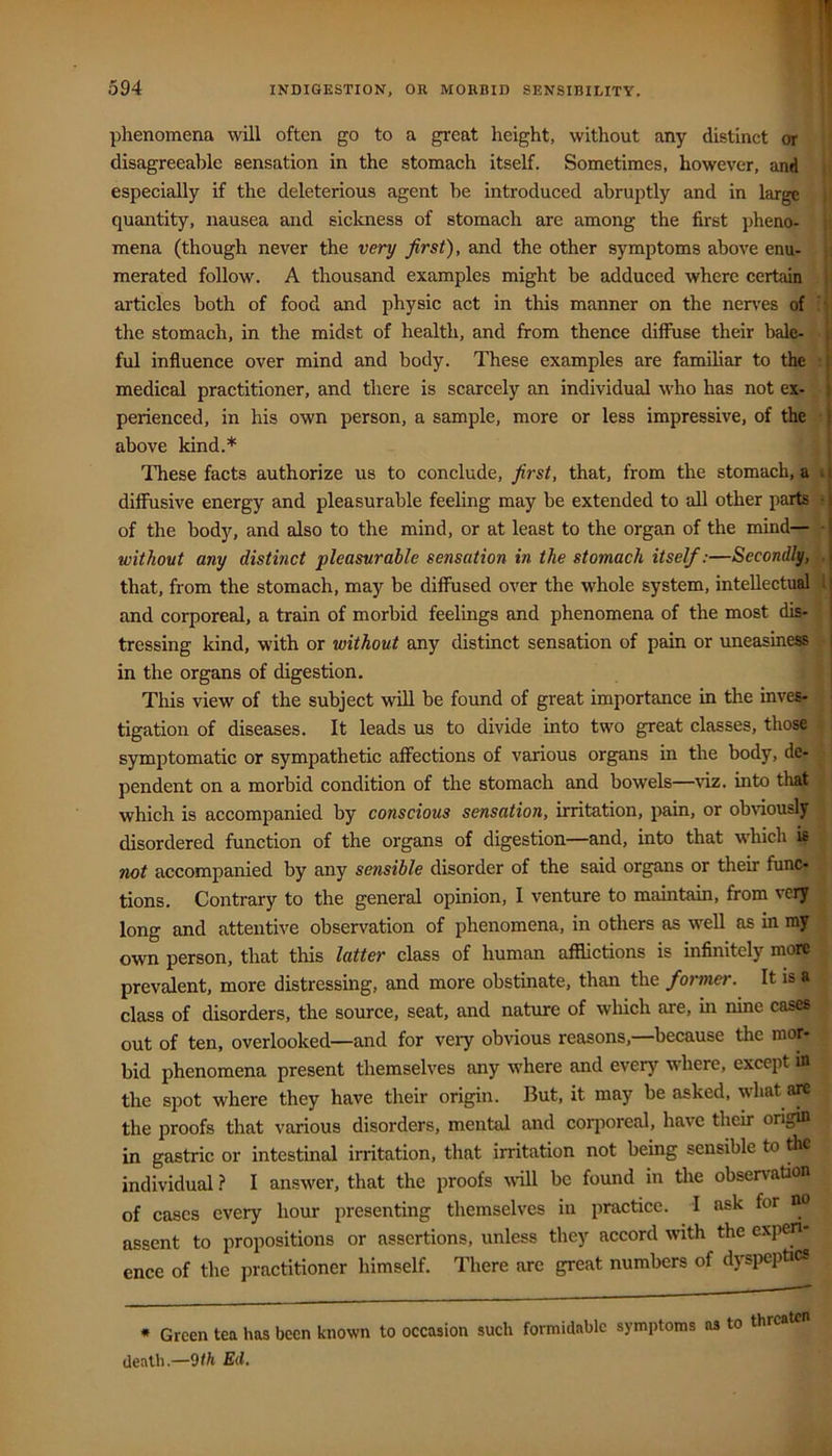 phenomena will often go to a great height, without any distinct or disagreeable sensation in the stomach itself. Sometimes, however, and especially if the deleterious agent he introduced abruptly and in large quantity, nausea and sickness of stomach are among the first pheno- mena (though never the very first), and the other symptoms above enu- merated follow. A thousand examples might be adduced where certain articles both of food and physic act in this manner on the nen'es of • the stomach, in the midst of health, and from thence diffuse their bale- s ful influence over mind and body. These examples are famihar to the | medical practitioner, and there is scarcely an individual who has not ex- t perienced, in his own person, a sample, more or less impressive, of the I above kind.* These facts authorize us to conclude, first, that, from the stomach, a ,s| diffusive energy and pleasurable feeling may be extended to all other parts of the body, and also to the mind, or at least to the organ of the mind— Vj without any distinct pleasurable sensation in the stomach itself:—Second^, i| that, from the stomach, may be diffused over the whole system, intellectual 1 j and corporeal, a train of morbid feelings and phenomena of the most dis-1 tressing kind, with or without any distinct sensation of pain or uneasiness |- in the organs of digestion. J This view of the subject will be found of great importance in the inves- | tigation of diseases. It leads us to divide into two great classes, those ^ symptomatic or sympathetic affections of various organs in the body, de- pendent on a morbid condition of the stomach and bowels—viz. into that | ‘ which is accompanied by conscious sensation, irritation, pain, or obnously | disordered function of the organs of digestion—and, into that wliich is | not accompanied by any sensible disorder of the said organs or their func- ^ tions. Contrary to the general opinion, I venture to maintain, from very long and attentive observation of phenomena, in others as well as in my own person, that this latter class of human afflictions is infinitely more ; prevalent, more distressing, and more obstinate, than the former. It is a class of disorders, the source, seat, and nature of wliich are, in nine cases out of ten, overlooked—and for veiy obvious reasons,—because the mor- bid phenomena present themselves any where and every where, except in the spot where they have their origin. But, it may be asked, what are the proofs that various disorders, mental and corjioreal, have their origin in gastric or intestinal irritation, that irritation not being sensible to the individual ? I answer, that the proofs wiU be found in the observation of cases every hour presenting themselves in practice. I ask for no assent to propositions or assertions, unless they accord with the e.\pen- ence of the practitioner himself. There are great numbers of dyspeptics * Green tea has been known to occasion such formidable symptoms as to threaten death.—fid.