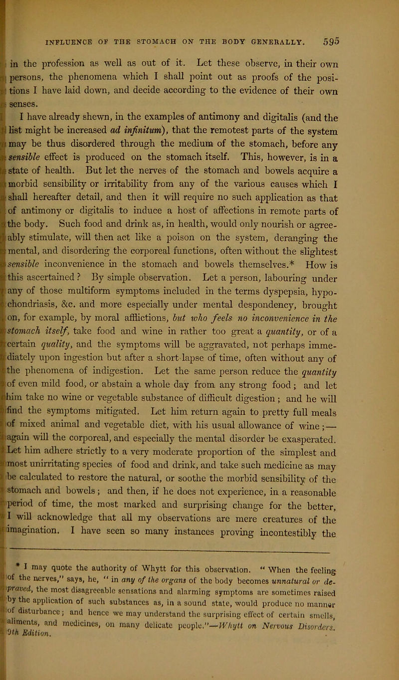 Jr INFLUENCE OF THE STOMACH ON THE BODY GENEEALLY. 595 in the profession as well as out of it. Let these observe, in their own persons, the phenomena which I shall point out as proofs of the posi- tions I have laid down, and decide according to the evidence of their own senses. I have already shewn, in the examples of antimony and digitalis (and the list might be increased ad infinitum), that the remotest parts of the system may be thus disordered through the medium of the stomach, before any sensible effect is produced on the stomach itself. This, however, is in a state of health. But let the nerves of the stomach and bowels acquire a morbid sensibility or irritability from any of the various causes which I shall hereafter detail, and then it will require no such application as that of antimony or digitahs to induce a host of affections in remote parts of the body. Such food and drink as, in health, would only nourish or agree- ably stimulate, will then act like a poison on the system, deranging the mental, and disordering the corporeal functions, often without the slightest sensible inconvenience in the stomach and bowels themselves.* How is this ascertained} By simple observation. Let a person, labouring under any of those multiform symptoms included in the terms dyspepsia, hypo- chondriasis, &c. and more especially under mental despondency, brought on, for example, by moral afflictions, but who feels no inconvenience in the stomach itself, take food and wine in rather too great a quantity, or of a certain quality, and the symptoms will be aggravated, not perhaps imme- diately upon ingestion but after a short lapse of time, often without any of the phenomena of indigestion. Let the same person reduce the quantity of even mild food, or abstain a whole day from any strong food; and let him take no wine or vegetable substance of difficult digestion; and he will ifind the symptoms mitigated. Let him return again to pretty full meals of mixed animal and vegetable diet, with his usual allowance of wine;— (again will the corporeal, and especially the mental disorder be exasperated. ^Let him adhere strictly to a very moderate proportion of the simplest and limost unirritating species of food and drink, and take such medicine as may 'be calculated to restore the natural, or soothe the morbid sensibility of the stomach and bowels; and then, if he does not experience, in a reasonable ■period of time, the most marked and surprising change for the better, I will acknowledge that all my observations are mere creatures of the imagination. I have seen so many instances proving incontestibly the * I may quote the authority of Whytt for this observation.  When the feeling of the nerves,” says, he,  in any of the organs of the body becomes unnatural or de- fpraved, the most disagreeable sensations and alarming symptoms are sometimes raised iby the application of such substances as, in a sound stale, would produce no manner Jof disturbance; and hence we may understand the surprising eft’ect of certain smells, aliments, and medicines, on many delicate people.”—on Nervous Disorders'