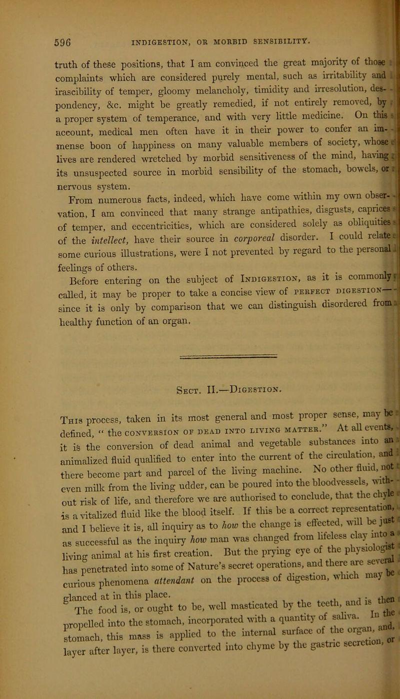 truth of these positions, that I am convinced the great majority of those complaints which are considered purely mental, such as irritability and . irascibility of temper, gloomy melancholy, timidity and irresolution, des- - pondency, &c. might be greatly remedied, if not entirely removed, by . a proper system of temperance, and with very little medicine. On this ? account, medical men often have it in their power to confer an im- - mense boon of happiness on many valuable members of society, whose e lives are rendered wretched by morbid sensitiveness of the mind, ha\ing r' its unsuspected source in morbid sensibility of the stomach, bowels, or r nervous system. From numerous facts, indeed, which have come within my own obser- vation, I am convinced that many strange antipathies, disgusts, caprices > of temper, and eccentricities, which are considered solely as obliquities* of the intellect, have their source in corporeal disorder. I could relates, some curious illustrations, were I not prevented by regard to the personalu; feelings of others. Before entering on the subject of Indigestion, as it is commonly r. called, it may be proper to take a concise ^iew of perfect digestion ^ since it is only by comparison that we can distinguish disordered fromi j healthy function of an organ. Sect. II.—Digestion. This process, taken in its most general and most proper sense, may be defined, “ the conversion of dead into living matter.” At all events, . it is the conversion of dead animal and vegetable substances into an . animalized fluid qualifled to enter into the current of the circulation and ; there become part and parcel of the Uving machine. No other fluid, not. even milk from the living udder, can be poured into the bloodvessels, with- - out risk of life, and therefore we are authorised to conclude, that the chy e > is a vitalized fluid lil<e the blood itself. If this be a correct representation, ■■ and I believe it is, all inquiry as to how the change is effected, will e jus • as successful as the inquiry how man was changed from lifeless clay m ■’ living animal at his first creation. But the prying eye of the physiolo ■ has penetrated into some of Nature’s secret operations, and there are ^ ' curious phenomena attendant on the process of digestion, wluch may Eflanced at in this place. . , ^ The food is, or ought to be, weU masticated by the teeth and propelled into the stomach, incorporated with a quantity of sahva. Sad,, thia maaa is .ppHcd to the mternal surface of tire org» -d. layer after layer, is there converted into chyme by the gastric secrcti ,