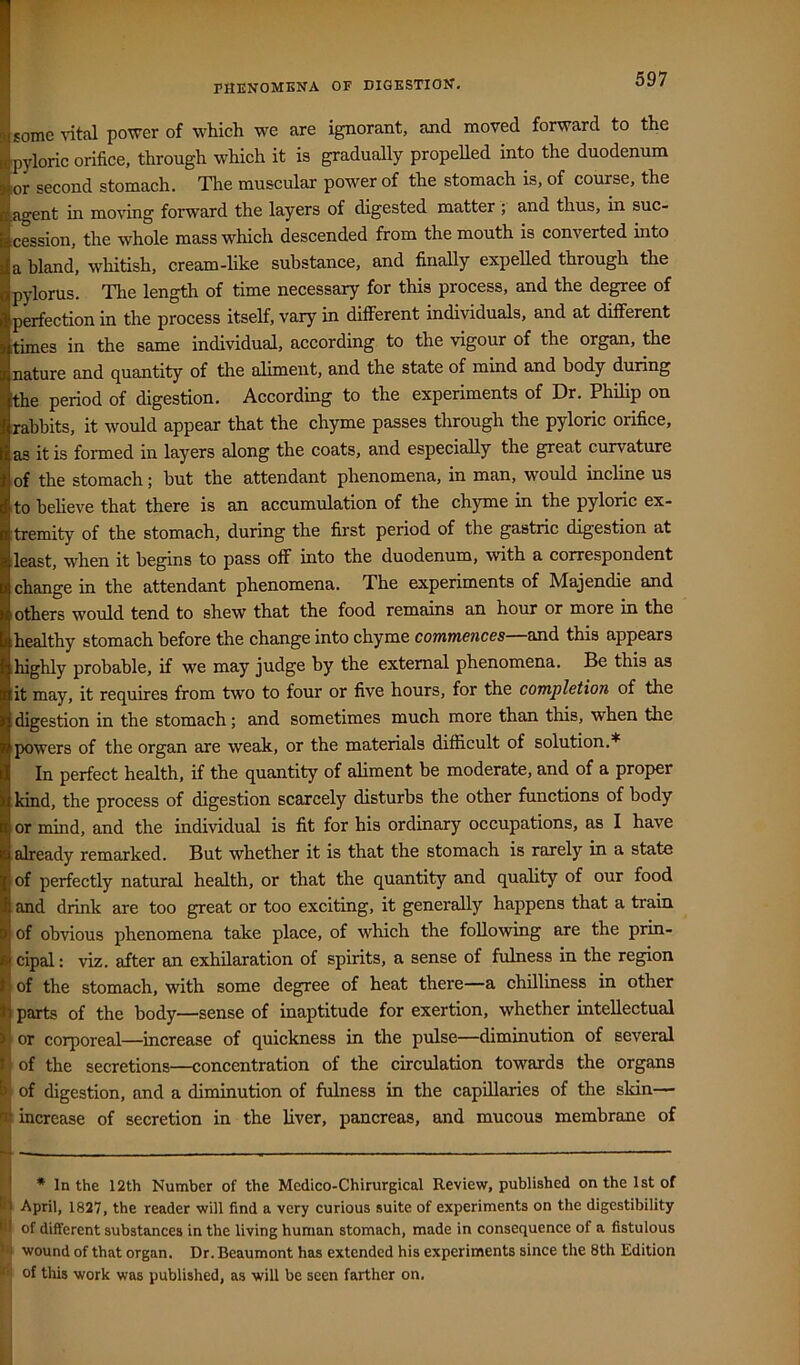 PHENOMENA OF DIGESTION. some \ital power of which we are ignorant, and moved forward to the pyloric orifice, through which it is gradually propelled into the duodenum or second stomach. Tlie muscular power of the stomach is, of course, the agent in moving forward the layers of digested matter ; and thus, in suc- cession, the whole mass which descended from the mouth is converted into a bland, whitish, cream-hke substance, and finally expeUed through the pylorus. The length of time necessary for this process, and the degree of perfection in the process itself, vary in different individuals, and at different times in the same individual, according to the vigour of the organ, the nature and quantity of the aliment, and the state of mind and body during the period of digestion. According to the experiments of Dr. Philip on rabbits, it would appear that the chyme passes tlirough the pyloric orifice, as it is formed in layers along the coats, and especially the great curvature of the stomach; but the attendant phenomena, in man, would incline us to beheve that there is an accumulation of the ch)rme in the pyloric ex- tremity of the stomach, during the first period of the gastric digestion at least, when it begins to pass off into the duodenum, with a correspondent change in the attendant phenomena. The experiments of Majendie and others would tend to shew that the food remains an hour or more in the healthy stomach before the change into chyme commences—osid. this appears highly probable, if we may judge by the external phenomena. Be this as it may, it requires from two to four or five hours, for the completion of the digestion in the stomach; and sometimes much more than this, when the powers of the organ are weak, or the materials difficult of solution.* In perfect health, if the quantity of aliment be moderate, and of a proper kind, the process of digestion scarcely disturbs the other functions of body or mind, and the individual is fit for his ordinary occupations, as I have already remarked. But whether it is that the stomach is rarely in a state of perfectly natural health, or that the quantity and quality of our food and drink are too great or too exciting, it generally happens that a train of obvious phenomena take place, of which the following are the prin- cipal : viz. after an exhilaration of spirits, a sense of fulness in the region of the stomach, with some degree of heat there—a chilliness in other I parts of the body—sense of inaptitude for exertion, whether intellectual 'I or corporeal—increase of quickness in the pulse—diminution of several I of the secretions—concentration of the circulation towards the organs of digestion, and a diminution of fulness in the capillaries of the skin— increase of secretion in the liver, pancreas, and mucous membrane of * * In the 12th Number of the Medico-Chirurgical Review, published on the 1st of April, 1827, the reader will find a very curious suite of experiments on the digestibility of different substances in the living human stomach, made in consequence of a fistulous wound of that organ. Dr. Beaumont has extended his experiments since the 8th Edition “ of tills work was published, as will be seen farther on. I