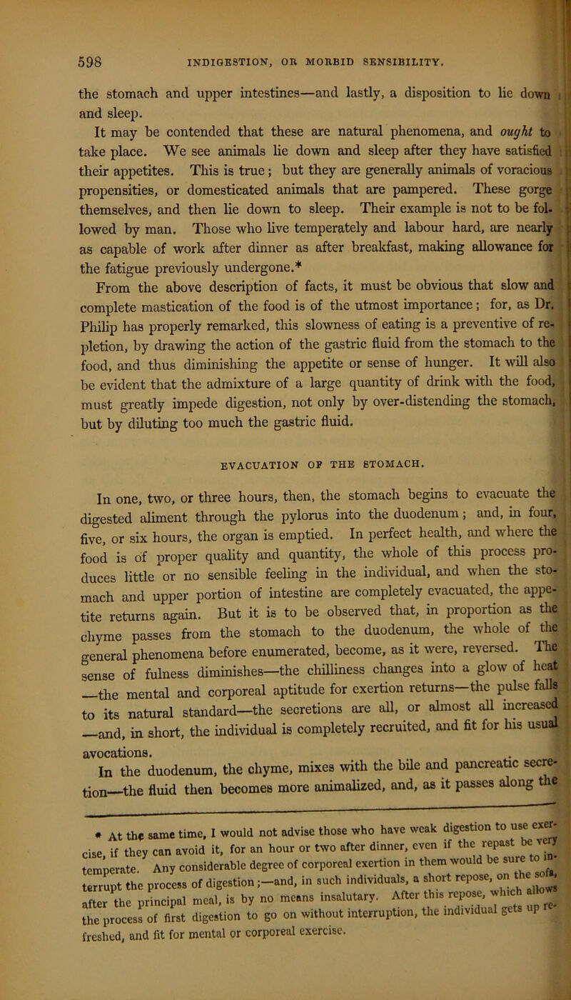 the stomach and upper intestines—and lastly, a disposition to lie down i and sleep. It may be contended that these are natural phenomena, and ought to > take place. We see animals lie down and sleep after they have satisfied i their appetites. This is true; but they are generally animals of voracious i propensities, or domesticated animals that are pampered. These gorge t themselves, and then lie down to sleep. Their example is not to be fol- . lowed by man. Those who live temperately and labour hard, are nearly as capable of work after dinner as after breakfast, making allowance for f the fatigue previously undergone.* | From the above description of facts, it must be obvious that slow and j complete mastication of the food is of the utmost importance; for, as Dr. j Philip has properly remarked, this slowness of eatmg is a preventive of re-1 pletion, by drawing the action of the gastric fluid from the stomach to the | food, and thus diminishing the appetite or sense of hunger. It will also | be evident that the admixture of a large quantity of drink with the food, 1 must greatly impede digestion, not only by over-distending the stomach, j. but by diluting too much the gastric fluid. EVACUATION OP THE STOMACH. i In one, two, or three hours, then, the stomach begins to evacuate the ; digested aliment through the pylorus into the duodenum; and, in four, |; five, or six hours, the organ is emptied. In perfect health, and where the | food is of proper quality and quantity, the whole of this process pro- | duces little or no sensible feeling in the individual, and when the sto- J mach and upper portion of intestine are completely evacuated, the appe- j tite returns again. But it is to be observed that, in proportion as the chyme passes from the stomach to the duodenum, the whole of the ; general phenomena before enumerated, become, as it were, reversed. The sense of fulness diminishes—the chilliness changes into a glow of heat —the mental and corporeal aptitude for exertion returns—the pulse faUs to its natural standard—the secretions are aU, or almost aU increased —and, in short, the individual is completely recruited, and fit for his usual avocations. . ; In the duodenum, the chyme, mixes \vith the bile and pancreatic secre- ^ tion the fluid then becomes more animalized, and, as it passes along e ; • At the same time, I would not advise those who have weak digestion to use exe • cise, if they can avoid it, for an hour or two after dinner, even if repast J temperate. Any considerable degree of corporeal exertion in them would be sure terrSpt the process of digestion ;-and, in such individuals, a short repose, on after the principal meal, is by no means insalutary. After this repose, xj the procesLf first digestion to go on without interrupUon, the individual gets p freshed, and fit for mental or corporeal exercise.