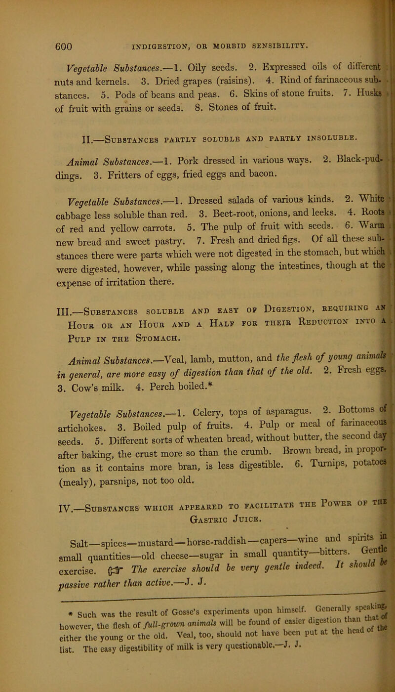 Vegetable Substances\. Oily seeds. 2. Expressed oils of difFcrent jf nuts and kernels. 3. Dried grapes (raisins). 4. Rind of farinaceous sub- • i stances. 5. Pods of beans and peas. 6. Slcins of stone fruits. 7. Husks • i of fruit with grains or seeds. 8. Stones of firuit. II.—Substances partly soluble and partly insoluble. ■ Animal Substances.—I. Pork dressed in various ways. 2. Black-pud- • dings. 3. Fritters of eggs, fried eggs and bacon. Vegetable Substances.—Dressed salads of various kinds. 2. White • cabbage less soluble than red. 3. Beet-root, onions, and leeks. 4. Roots « of red and yellow carrots. 5. The pulp of fruit with seeds. 6. Warm . new bread and sweet pastry. 7. Fresh and dried figs. Of aU these sub- • stances there were parts which were not digested in the stomach, but which i were digested, however, while passing along the intestines, though at the ■ expense of irritation there. III.—Substances soluble and easy of Digestion, requiring an Hour or an Hour and a Half for their Reduction into a . Pulp in the Stomach. Animal Substances,—Yeel, lamb, mutton, and the flesh of young anmak • in general, are more easy of digestion than that of the old. 2. Fresh eggs. 3. Cow’s milk. 4. Perch boiled.* Vegetable Substances.—Celery, tops of asparagus. 2. Bottoms of artichokes. 3. Boiled pulp of fruits. 4. Pulp or meal of farinaceoi^ seeds. 5. Different sorts of wheaten bread, without butter, the second day ( after baking, the crust more so than the crumb. Brown bread, in proper- | tion as it contains more bran, is less digestible. 6. Turnips, potatoes . (mealy), parsnips, not too old. s IV.—Substances which appeared to facilitate the Power of thb Gastric Juice. Salt—spices—mustard—horse-raddish—capers—wine and spints m small quantities—old cheese—sugar in small quantity—bitters. Gren e exercise. firT The exercise should be very gentle indeed. It should passive rather than active. J. J. * Such was the result of Gosse’s experiments upon himself. Generally however, the flesh of full-grown animals will be found of easier J either the young or the old. Veal, too, should not have been put at the head list. The easy digestibility of milk is very questionable.—J. J.