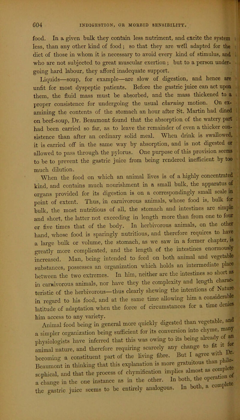 food. In a given bulk they contain less nutriment, and excite the system less, than any other kind of food; so that they are well adapted for the diet of those in whom it is necessary to avoid every kind of stimulus, and . who are not subjected to great muscular exertion; but to a person under- going hard labour, they afford inadequate support. Liquids—soup, for example—are slow of digestion, and hence are unfit for most dyspeptic patients. Before the gastric juice can act upon • them, the fluid mass must be absorbed, and the mass thickened to a , proper consistence for undergoing the usual churning motion. On ex- amining the contents of the stomach an hour after St. Martin had dined . on beef-soup. Dr. Beaumont found that the absorption of the watery part . had been carried so far, as to leave the remainder of even a thicker con- -' sistence than after an ordinary solid meal. When drink is swallowed, it is carried off in the same way by absorption, and is not digested or allowed to pass through the pylorus. One purpose of this pro%dsion seems j to be to prevent the gastric juice from being rendered inefficient by too * I much dilution. When the food on which an animal lives is of a highly concentrated kind, and contains much nourishment in a small bulk, the apparatus of organs provided for its digestion is on a correspondingly small scale in point of extent. Thus, in carnivorous animals, whose food is, bulk for bulk, the most nutritious of all, the stomach and intestines are simple and short, the latter not exceeding in length more than from one to four or five times that of the body. In herbivorous animals, on the other hand, whose food is sparingly nutritious, and therefore requires to have a large built or volume, the stomach, as we saw in a former chapter, is greatly more complicated, and the length of the intestines enormously increased. Man, being intended to feed on both animal and vegetable substances, possesses an organization which holds an intermediate place between the two extremes. In him, neither are the intestines so short as in carnivorous animals, nor have they the complexity and length charac- teristic of the herbivorous—thus clearly shewing the intentions of Natu^ in regard to his food, and at the same time allowmg him a considerable latitude of adaptation when the force of circumstances for a tune demes him access to any variety. , Animal food being in general more quickly digested than vegetab e, a simpler organization being sufficient for its conversion into chj ine, physiologists have inferred that this was owing to its being alrea y ° animal nature, and therefore requiring scarcely any change to fit it ° becoming a constituent part of the living fibre. But I agree \ut • Beaumont in thinking that this explanation is more gratmtous than p sophical, and that the process of chymification implies almost as comp a change in the one instance as in the other. In both, t le the gastric juice seems to be entirely analogous. In both, a 1