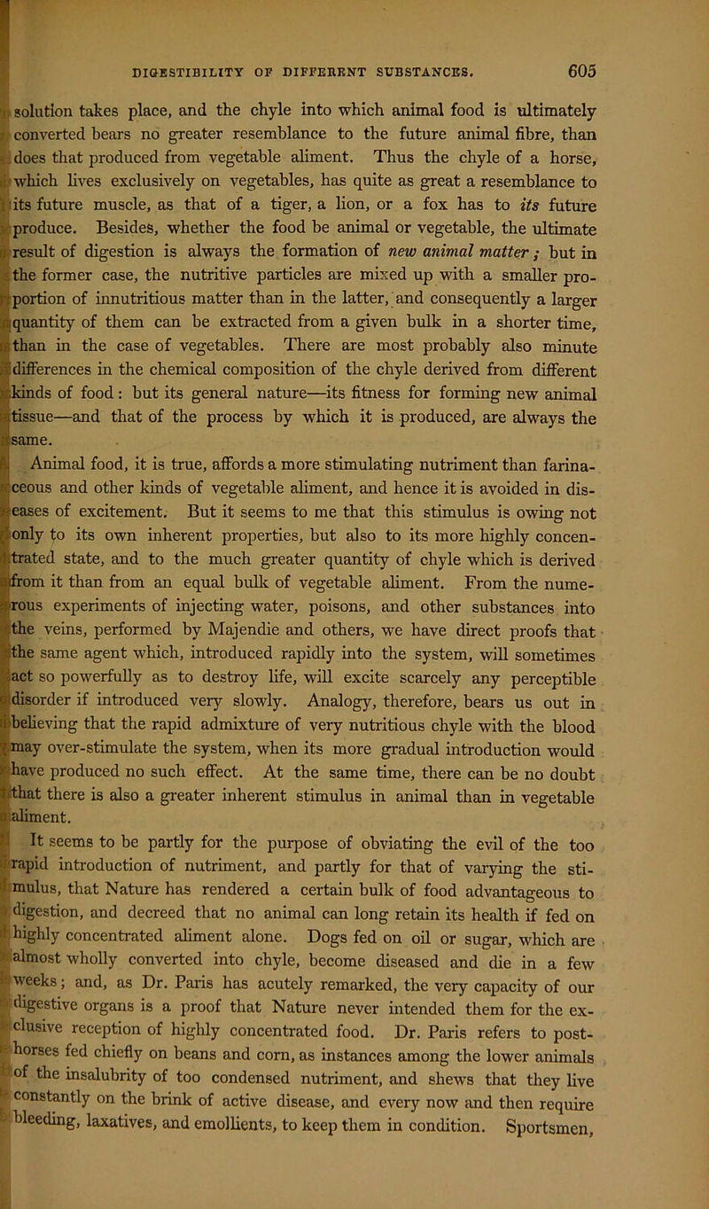 I fc solution takes place, and the chyle into which animal food is idtimately li converted bears no greater resemblance to the future animal fibre, than it-does that produced from vegetable aliment. Thus the chyle of a horse, which lives exclusively on vegetables, has quite as great a resemblance to II its future muscle, as that of a tiger, a lion, or a fox has to its future : produce. Besides, whether the food be animal or vegetable, the ultimate result of digestion is always the formation of new animal matter ; but in the former case, the nutritive particles are mixed up with a smaller pro- portion of innutritious matter than in the latter, and consequently a larger quantity of them can be extracted from a given bulk in a shorter time, than in the case of vegetables. There are most probably also minute IdilFerences in the chemical composition of the chyle derived from different :kinds of food: but its general nature—its fitness for forming new animal tissue—and that of the process by which it is produced, are always the same. Animal food, it is true, affords a more stimulating nutriment than farina- jfeceous and other kinds of vegetable aliment, and hence it is avoided in dis- peases of excitement. But it seems to me that this stimulus is owing not dionly to its own inherent properties, but also to its more highly concen- Jtrated state, and to the much greater quantity of chyle which is derived Bifrom it than from an equal bulk of vegetable aliment. From the nume- fcrous experiments of injecting water, poisons, and other substances into ithe veins, performed by Majendie and others, we have direct proofs that l^the same agent which, introduced rapidly into the system, vdU sometimes ^act so powerfully as to destroy life, will excite scarcely any perceptible ^disorder if introduced very slowly. Analogy, therefore, bears us out in filbeheving that the rapid admixture of very nutritious chyle with the blood ^.may over-stimulate the system, when its more gradual introduction would >f/have produced no such effect. At the same time, there can be no doubt !|ithat there is also a greater inherent stimulus in animal than in vegetable iS'.aliment. ^ It seems to be partly for the purpose of obviating the evil of the too iiaapid introduction of nutriment, and partly for that of varying the sti- 'Irmulus, that Nature has rendered a certain bulk of food advantageous to 3; digestion, and decreed that no animal can long retain its health if fed on li-; highly concentrated aliment alone. Dogs fed on oil or sugar, which are almost wholly converted into chyle, become diseased and die in a few l9weeks; and, as Dr. Paris has acutely remarked, the very capacity of our ^’digestive organs is a proof that Nature never intended them for the ex- w elusive reception of highly concentrated food. Dr. Paris refers to post- F'korses fed chiefly on beans and com, as instances among the lower animals tfof the insalubrity of too condensed nutriment, and shews that they live ^ constantly on the brink of active disease, and every now and then require bleeding, laxatives, and emollients, to keep them in condition. Sportsmen,