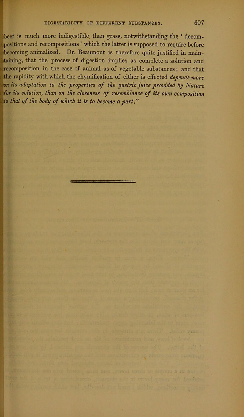 •ibeef Is much more indigestible, than grass, notwithstanding the ' decom- llpositions and recompositions ’ which the latter is supposed to require before j|becoming animalized. Dr. Beaumont is therefore quite justified in main- Btaining, that the process of digestion implies as complete a solution and Sjrecomposition in the case of animal as of vegetable substances; and that Bthe rapidity with which the chymification of either is effected depends more n its adaptation to the properties of the gastric juice provided hy Nature |for its solution, than on the closeness of resemblance of its own composition to that of the body of which it is to become a part,