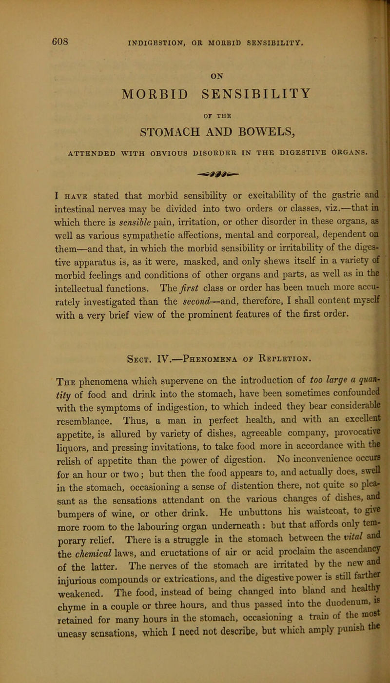 ON MORBID SENSIBILITY or THE STOMACH AND BOWELS, ATTENDED WITH OBVIOUS DISORDER IN THE DIGESTIVE ORGANS. I HAVE stated that morbid sensibility or excitability of the gastric and intestinal nerves may be divided into two orders or classes, viz.—that in which there is sensible pain, irritation, or other disorder in these organs, as well as various sympathetic alFections, mental and corporeal, dependent on them—and that, in which the morbid sensibility or irritability of the diges- tive apparatus is, as it were, masked, and only shews itself in a variety of morbid feelings and conditions of other organs and parts, as well as in the intellectual functions. The first class or order has been much more accu- rately investigated than the second—and, therefore, I shall content myself with a very brief view of the prominent features of the first order. Sect. IV.—Phenomena of Repletion. The phenomena which supervene on the introduction of too large a quan- tity of food and drink into the stomach, have been sometimes confounded with the symptoms of indigestion, to which indeed they bear considerable resemblance. Thus, a man in perfect health, and with an excellent appetite, is allured by variety of dishes, agreeable company, provocative liquors, and pressing invitations, to take food more in accordance wdth the relish of appetite than the power of digestion. No inconvenience occurs for an hour or two; but then the food appears to, and actually does, swell in the stomach, occasioning a sense of distention there, not quite so plea- sant as the sensations attendant on the various changes of dishes, and bumpers of wine, or other drink. He unbuttons his waistcoat, to give more room to the labouring organ underneath : but that affords only tem- porary relief. Tliere is a struggle in the stomach between the vital and the chemical laws, and eructations of air or acid proclaim the ascendancy of the latter. The nerves of the stomach are irritated by the new and injurious compounds or extrications, and the digestive power is still farther weakened. The food, instead of being changed into bland and healthy chyme in a couple or three hours, and thus passed into the duodenum, is retained for many hours in the stomach, occasioning a train of the most uneasy sensations, which I need not describe; hut wliich amply jmni-h