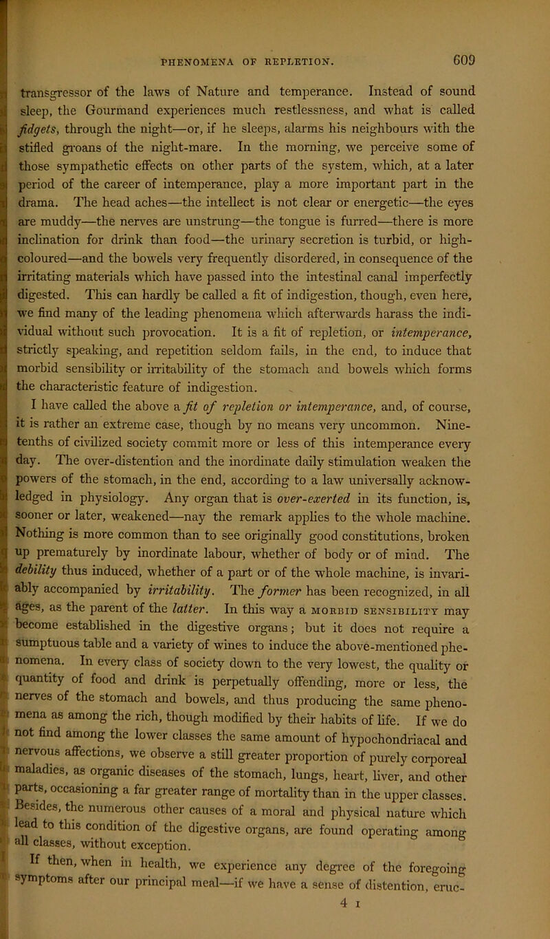 transgressor of the laws of Nature and temperance. Instead of sound sleep, the Gourmand experiences much restlessness, and what is called ■ fidgets, through the night—or, if he sleeps, alarms his neighbours with the stifled gi'oans of the night-mare. In the morning, we perceive some of those sympathetic effects on other parts of the system, which, at a later period of the career of intemperance, play a more important part in the drama. The head aches—the intellect is not clear or energetic—the eyes are muddy—the nerves are unstrung—the tongue is furred—there is more inclination for drink than food—the urinary secretion is turbid, or high- coloured—and the bowels very frequently disordered, in consequence of the irritating materials which have passed into the intestinal canal imperfectly digested. This can hardly be called a fit of indigestion, though, even here, we find many of the leading phenomena which afterwards harass the indi- vidual without such provocation. It is a fit of repletion, or intemperance, strictly spealdng, and repetition seldom fads, in the end, to induce that morbid sensibihty or imtability of the stomach and bowels which forms the characteristic feature of indigestion. I have called the above &fit of repletion or intemperance, and, of course, it is rather an extreme case, though by no means very uncommon. Nine- tenths of civilized society commit more or less of this intemperance every day. The over-distention and the inordinate daily stimulation weaken the powers of the stomach, in the end, according to a law universally acknow- ledged in physiology. Any organ that is over-exerted in its function, is, lf| sooner or later, weakened—nay the remark applies to the whole machine. 0 Nothing is more common than to see originally good constitutions, broken up prematurely by inordinate labour, whether of body or of mind. The debility thus induced, whether of a part or of the whole machine, is invari- ably accompanied by irritability. The former has been recognized, in all ^es, as the parent of the latter. In this way a morbid sensibility may become established in the digestive organs; but it does not require a sumptuous table and a variety of wines to induce the above-mentioned phe- i nomena. In every class of society down to the very lowest, the quahty or quantity of food and drink is perpetually offending, more or less, the nerves of the stomach and bowels, and thus producing the same pheno- mena as among the rich, though modified by their habits of life. If we do V not find among the lower classes the same amount of hypochondriacal and t: nervous affections, we observe a still greater proportion of purely corporeal U. maladies, as organic diseases of the stomach, lungs, heart, Uver, and other parts, occasioning a far greater range of mortality than in the uiiper classes. •. Besides, the numerous other causes of a moral and physical nature which lead to this condition of the digestive organs, are found operating among ‘ all classes, without exception. If then, when in health, we experience any degree of the foregoing symptoms after our principal meal—if we have a sense of distention, eruc- 4 I