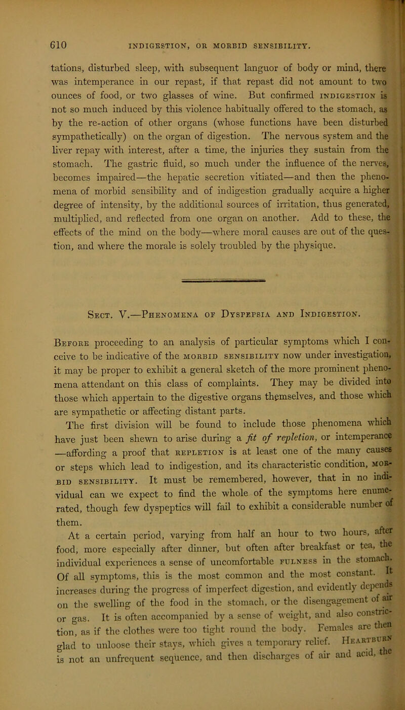 tations, disturbed sleep, with subsequent languor of body or mind, there was intemperance in our repast, if that repast did not amount to two ounces of food, or two glasses of wine. But confirmed indigestion is not so much induced by this violence habitually offered to the stomach, as by the re-action of other organs (whose functions have been disturbed sympathetically) on the organ of digestion. The nervous system and the liver repay with interest, after a time, the injuries they sustain from the ‘ stomach. The gastric fluid, so much under the influence of the nerves, becomes impaired—the hepatic secretion vitiated—and then the pheno- . mena of morbid sensibility and of indigestion gradually acquire a higher degree of intensity, by the additiomd sources of initation, thus generated, > multiplied, and reflected from one organ on another. Add to these, the | effects of the mind on the body—where moral causes are out of the ques- | tion, and where the morale is solely troubled by the physique. Sect. V.—Phenomena of Dyspepsia and Indigestion. Before proceeding to an analysis of particular symptoms wliich I con- ceive to be indicative of the morbid sensibility now under investigation, it may be proper to exhibit a general sketch of the more prominent phenor; mena attendant on this class of complaints. They may be divided into those which appertain to the digestive organs themselves, and those which are sympathetic or affecting distant parts. The first division will be found to include those phenomena which have just been shewn to arise during a. fit of repletion, or intemperance —affording a proof that repletion is at least one of the many causes or steps which lead to indigestion, and its characteristic condition, mor- bid SENSIBILITY. It must be remembered, however, that in no indi- vidual can we expect to find the whole of the symptoms here enume- rated, though few dyspeptics will fail to exhibit a considerable number of them. At a certain period, varying from half an hour to two hours, after food, more especially after dinner, but often after breakfast or tea, the individual experiences a sense of uncomfortable fulness in the stomach. Of all symptoms, this is the most common and the most constant. It increases during the progress of imperfect digestion, and evidently depends on the swelling of the food in the stomach, or the disengagement of air or gas. It is often accompanied by a sense of weight, and also constric- tion, as if the clothes were too tight round the body. Females are then glad to unloose their stays, which gives a temporar}' relief. Heartburn is not an unfrequent sequence, and then discharges of air and acid, t le