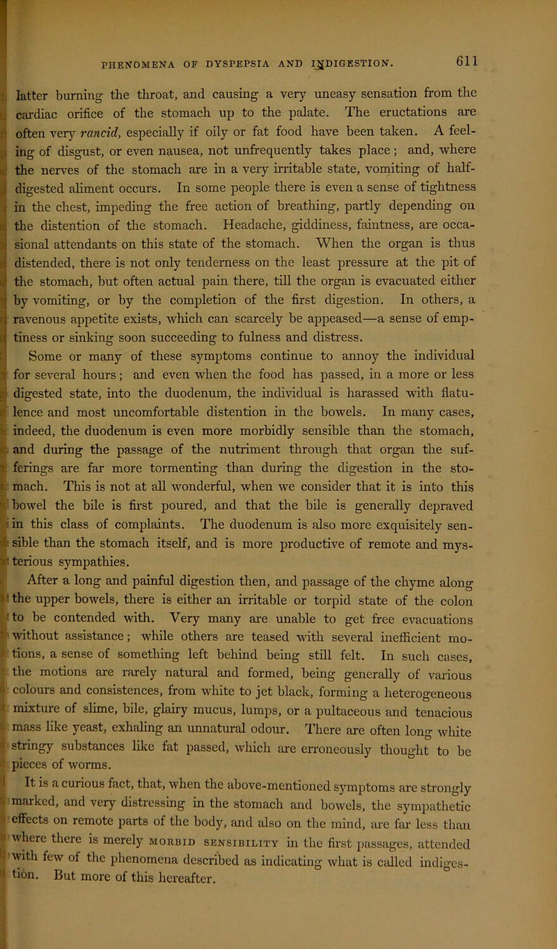 latter burning the throat, and causing a very uneasy sensation from the cardiac orifice of the stomach up to the palate. The eructations are often ver}'^ rancid, especially if oily or fat food have been taken. A feel- ing of disgust, or even nausea, not unfrequently takes place; and, where the nerves of the stomach are in a very irritable state, vomiting of half- digested aliment occurs. In some people there is even a sense of tightness in the chest, impeding the free action of breathing, partly depending on the distention of the stomach. Headache, giddiness, faintness, are occa- sional attendants on this state of the stomach. When the organ is thus distended, there is not only tenderness on the least pressure at the pit of the stomach, but often actual pain there, till the organ is evacuated either by vomiting, or by the completion of the first digestion. In others, a ravenous appetite exists, which can scarcely be appeased—a sense of emp- tiness or sinking soon succeeding to fulness and distress. Some or many of these symptoms continue to annoy the individual for several hours; and even when the food has passed, in a more or less ' digested state, into the duodenum, the individual is harassed with flatu- ’ lence and most uncomfortable distention in the bowels. In many cases, indeed, the duodenum is even more morbidly sensible than the stomach, ; and during the passage of the nutriment through that organ the suf- : ferings are far more tormenting than during the digestion in the sto- : mach. This is not at all wonderful, when we consider that it is into this 1 bowel the bile is first poured, and that the bile is generally depraved iin this class of complaints. The duodenum is also more exquisitely sen- : sible than the stomach itself, and is more productive of remote and mys- iterious sympathies. After a long and painful digestion then, and passage of the chyme along i the upper bowels, there is either an irritable or torpid state of the colon Ito be contended with. Very many are unable to get free evacuations ' -without assistance; while others are teased with several inefficient mo- : tions, a sense of something left behind being still felt. In such cases, the motions are rarely natural and formed, being generally of vaidous ' colours and consistences, from white to jet black, forming a heterogeneous mixture of slime, bile, glairy mucus, lumps, or a pultaceous and tenacious mass like yeast, exhaling an unnatural odour. There are often long white • stringy substances like fat jiassed, which are erroneously thought to be pieces of worms. It is a curious fact, that, when the above-mentioned symptoms are strongly marked, and very distressing in the stomach and bowels, the sympathetic ■effects on remote parts of the body, and also on the mind, are far less than ■where there is merely morbid sensibility in the first passages, attended '-with few of the phenomena described as indicating what is Ctdlcd indiges- tion. But more of this hereafter.