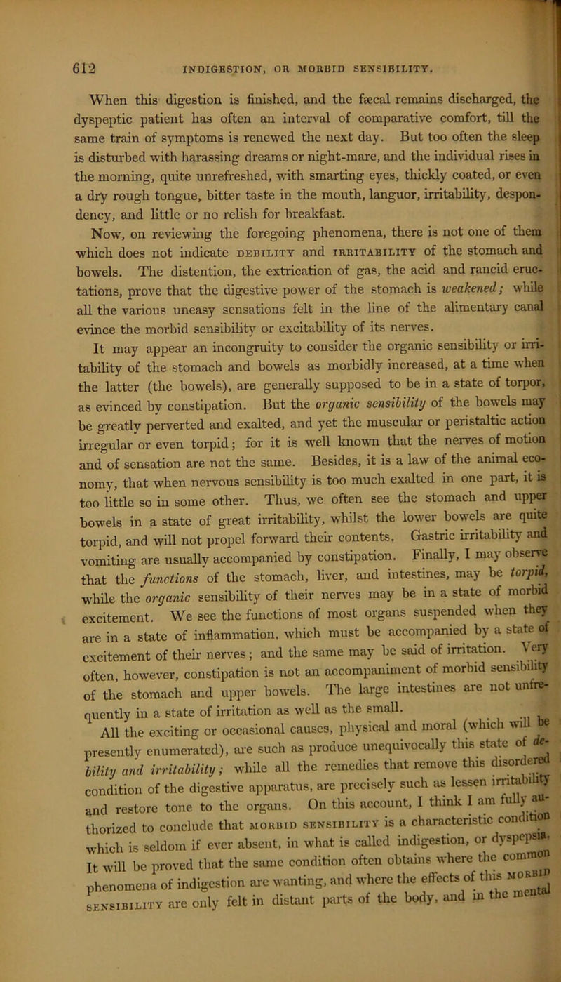 When this digestion is finished, and the faecal remains discharged, the dyspeptic patient has often an interval of comparative comfort, till the same train of symptoms is renewed the next day. But too often the sleep is disturbed with harassing dreams or night-mare, and the individual rises in the morning, quite unrefreshed, with smarting eyes, thickly coated, or even a dry rough tongue, bitter taste in the mouth, languor, irritabilit)^ despon- dency, and little or no relish for breakfast. Now, on reviewing the foregoing phenomena, there is not one of them which does not indicate debility and irritability of the stomach and bowels. The distention, the extrication of gas, the acid and rancid eruc- tations, prove that the digestive power of the stomach is weakened; while all the various uneasy sensations felt in the line of the alimentary canal evince the morbid sensibility or excitability of its nerves. It may appear an incongruity to consider the organic sensibility or un- tability of the stomach and bowels as morbidly increased, at a time when the latter (the bowels), are generally supposed to be in a state of torpor, as evinced by constipation. But the organic sensibility of the bowels may be greatly perverted and exalted, and yet the muscular or peristaltic action irregular or even torpid; for it is well known that the nerves of motion and of sensation are not the same. Besides, it is a law of the animal eco- nomy, that when nervous sensibility is too much exalted in one part, it is too little so in some other. Thus, we often see the stomach and upper bowels in a state of great irritability, whilst the lower bowels are quite torpid, and will not propel forward their contents. Gastric irritability and vomiting are usuaUy accompanied by constipation. FinaUy, I may observe that the functions of the stomach, liver, and intestines, may be torpid, while the organic sensibility of their nerves may be in a state of morbid excitement. We see the functions of most organs suspended when they^ are in a state of inflammation, which must be accompanied by a state of excitement of their nerves ; and the same may be said of irritation. Very often, however, constipation is not an accompaniment of morbid sensibih^ of the stomach and upper bowels. 'Hie large intestines are not unfre- quently in a state of irritation as well as the small. All the exciting or occasional causes, physictd and moral (which wi presently enumerated), ai-e such as produce unequivocally this state of ^ bility and irritability; while all the remedies that remove this disordei^ condition of the digestive apparatus, are precisely such as lessen irritabi ty and restore tone to the organs. On this account, I think I am u y au thorized to conclude that morbid sensibility is a characteristic con ition which is seldom if ever absent, in what is called indigestion, or dyspepa>. It will be proved that the same condition often obtains where the common phenomena of indigestion are wanting, and where the effects of this morbi^ sensibility are only felt in distant parts of the body, and m the m