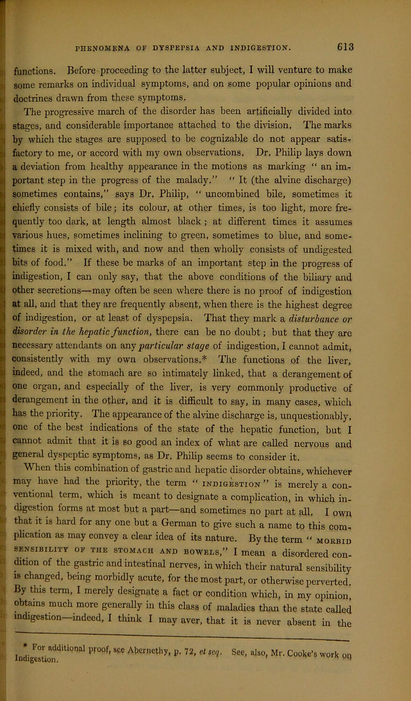 functions. Before proceeding to the latter subject, I will venture to make some remarks on individual symptoms, and on some popular opinions and doctrines drawn from these symptoms. The progressive march of the disorder has been artificially divided into stages, and considerable importance attached to the division. The marks by which the stages are supposed to be cognizable do not appear satis- factory to me, or accord with my own observations. Dr. Philip lays down a deviation from healthy appearance in the motions as marking “ an im^ portant step in the progress of the malady.” “ It (the alvine discharge) sometimes contains,” says Dr, Philip, “ imcombined bile, sometimes it chiefly consists of bile; its colour, at other times, is too light, more fre- quently too dark, at length almost black; at different times it assumes various hues, sometimes inclining to green, sometimes to blue, and some- times it is mixed with, and now and then wholly consists of undigested bits of food.” If these be marks of an important step in the progress of indigestion, I can only say, that the above conditions of the biliary and other secretions—may often be seen where there is no proof of indigestion at all, and that they are frequently absent, when there is the highest degree 1j of indigestion, or at least of dyspepsia. That they mark a disturbance or disorder in the hepatic function, there can be no doubt; but that they are necessary attendants on SlD.j particular stage of indigestion, I cannot admit, consistently with my own observations.* The functions of the liver, indeed, and the stomach are so intimately linked, that a derangement of one organ, and especially of the liver, is very commonly productive of R derangement in the other, and it is difficult to say, in many cases, which ai has the priority, The appearance of the alvine discharge is, unquestionably, >f! one of the best indications of the state of the hepatic function, but I n cannot admit that it is so good an index of what are called nervous and T. general dyspeptic symptoms, as Dr. Philip seems to consider it. When this combination of gastric and hepatic disorder obtains, whichever may have had the priority, the term “ indigestion ” is merely a con- ventional term, which is meant to designate a complication, in which in- digestion forms at most but a part—and sometimes no part at all. I own that it is hard for any one but a German to give such a name to this com- plication as may convey a clear idea of its nature. By the term “ morbid SENSIBILITY OF THE STOMACH AND BOWELS,” I mean a disordered con- - dition of the gastric and intestinal nerves, in which their natural sensibility ^ IS changed, being morbidly acute, for the most part, or otherwise perverted. V By this term, I merely designate a fact or condition which, in my opinion, I' obtains much more generally in this class of maladies than the state called indigestion—indeed, I think I may aver, that it is never absent in the * For additional proof, spe Ajiernethy, p. 72, et seq. Indigestion. See, also, Mr. Cooke’s work oi}