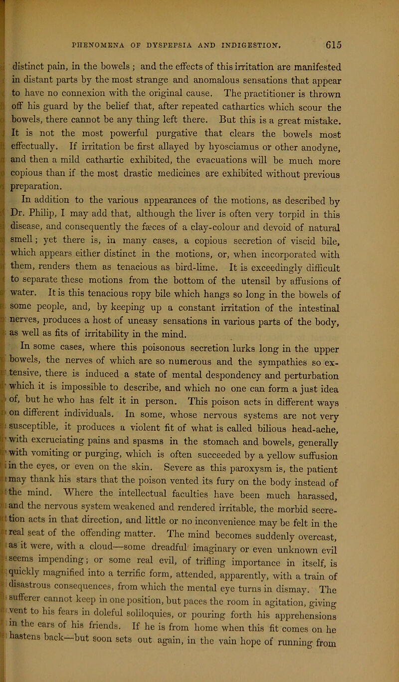 distinct pain, in the bowels ; and the effects of this irritation are manifested in distant parts by the most strange and anomalous sensations that appear to have no connexion with the original cause. The practitioner is thrown off his guard by the belief that, after repeated cathartics which scour the bowels, there cannot be any thing left there. But this is a great mistake. It is not the most powerful purgative that clears the bowels most effectually. If nritation be first allayed by hyosciamus or other anodyne, and then a mild cathartic exhibited, the evacuations will be much more copious than if the most drastic medicines are exhibited without previous preparation. In addition to the various appearances of the motions, as described by Dr. Philip, I may add that, although the liver is often very torpid in this disease, and consequently the feces of a clay-colour and devoid of natural smell; yet there is, in many cases, a copious secretion of viscid bile, which appears either distinct in the motions, or, when incorporated with them, renders them as tenacious as bird-lime. It is exceedingly difficult to separate these motions from the bottom of the utensil by affusions of water. It is this tenacious ropy bile which hangs so long in the bowels of some people, and, by keeping up a constant irritation of the intestinal nerves, produces a host of uneasy sensations in various parts of the body, ; as well as fits of irritability in the mind. In some cases, where this poisonous secretion lurks long in the upper bowels, the nerves of which are so numerous and the sympathies so ex- ■ tensive, there is induced a state of mental despondency and perturbation ' which it is impossible to describe, and which no one can form a just idea I of, but he who has felt it in person. This poison acts in different ways I on different individuals. In some, whose nervous systems are not very : susceptible, it produces a violent fit of what is called bilious head-ache, ' with excruciating pains and spasms in the stomach and bowels, generally ■with vomiting or purging, which is often succeeded by a yeUow suffusion i in the eyes, or even on the skin. Severe as this paroxysm is, the patient I may thank his stars that the poison vented its fury on the body instead of -tthe mind. Where the intellectual faculties have been much harassed, : and the nervous system weakened and rendered irritable, the morbid secre- t tion acts in that direction, and little or no inconvenience may be felt in the ireal seat of the offending matter. The mind becomes suddenly overcast, ’ as it were, with a cloud some dreadful imaginary or even unkno\vn evil :seems impending; or some real evil, of trifling importance in itself, is quickly magnified into a terrific form, attended, apparently, with a train of disastrous consequences, from which the mental eye turns in dismay. The sufferer cannot keep in one jiosition, but paces the room in agitation, giving iyent to his fears in doleful soliloquies, or pouring forth liis apprehensions m the ears of his friends. If he is from home when this fit comes on he astens back but soon sets out again, in the vain hope of running from