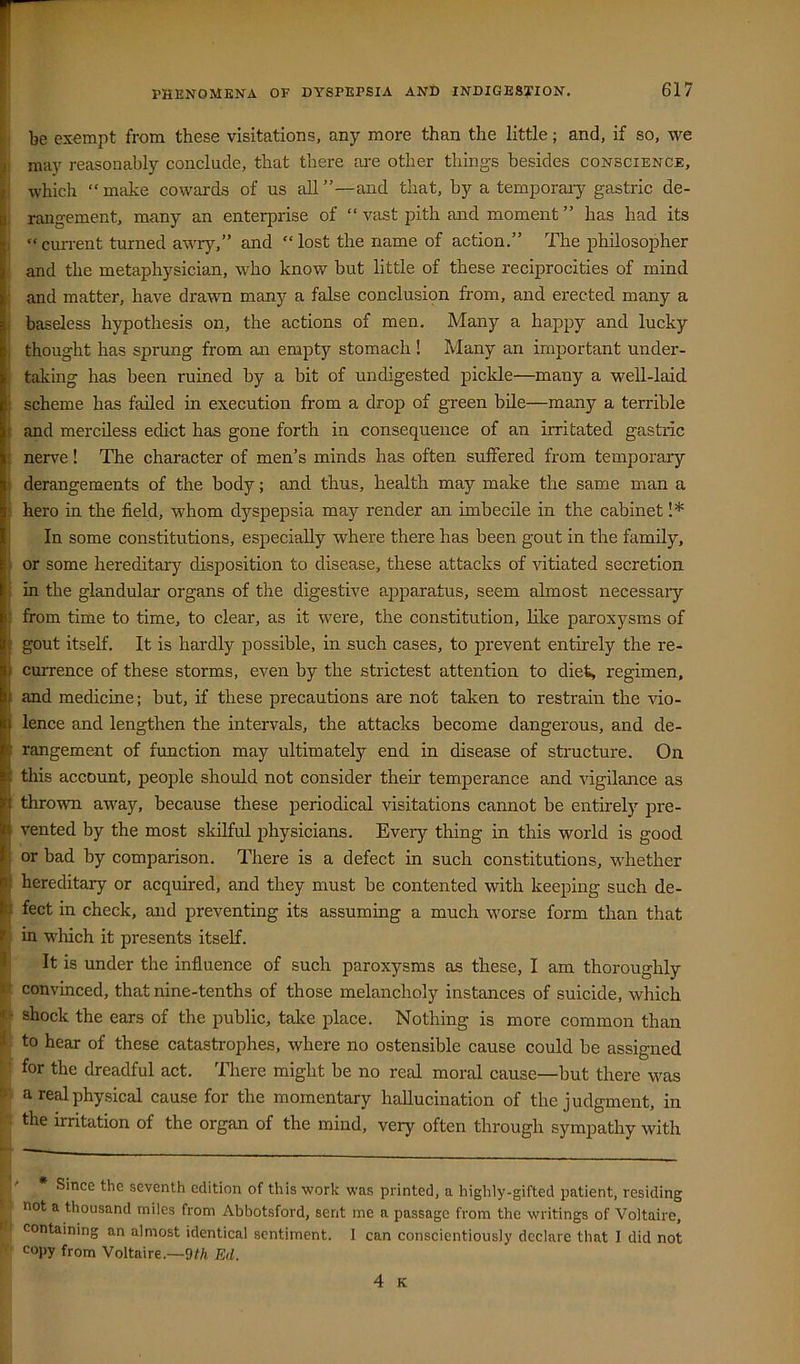 be exempt from these visitations, any more than the little; and, if so, we may reasonably conclude, that there are other things besides conscience, which “ make cowards of us all ”—and that, by a temporaiy gastric de- rangement, many an enterprise of “ vast pith and moment ” has had its “cmrent turned aw^ry,” and “lost the name of action.” The philosopher and the metaphysician, who know but little of these reciprocities of mind and matter, have drawn many a false conclusion from, and erected many a baseless hypothesis on, the actions of men. Many a happy and lucky thought has sprung from an empty stomach ! Many an important under- taking has been ruined by a bit of undigested pickle—many a well-laid scheme has failed in execution from a drop of green bile—many a terrible and merciless edict has gone forth in consequence of an irritated gastric nerv'e! The character of men’s minds has often suffered from temporary derangements of the body; and thus, health may make the same man a hero in the field, whom dyspepsia may render an imbecile in the cabinet 1* In some constitutions, especially where there has been gout in the family, or some hereditary disposition to disease, these attacks of vitiated secretion in the glandular organs of the digestive ajiparatus, seem almost necessaiy from time to time, to clear, as it were, the constitution, like paroxysms of gout itself. It is hardly possible, in such cases, to prevent entirely the re- currence of these storms, even by the strictest attention to diet, regimen, and medicine; but, if these precautions are not taken to restrain the vio- lence and lengthen the intervals, the attacks become dangerous, and de- rangement of function may ultimately end in disease of structure. On this account, people should not consider their temperance and vigilance as thrown away, because these periodical visitations cannot be entirely pre- vented by the most skilful physicians. Every thing in this world is good or bad by comparison. There is a defect in such constitutions, w’hether hereditary or acquired, and they must be contented with keeping such de- fect in check, and preventing its assuming a much worse form than that in wliich it presents itself. It is under the influence of such paroxysms as these, I am thoroughly convinced, that nine-tenths of those melancholy instances of suicide, which shock the ears of the public, take jilace. Nothing is more common than to hear of these catastrophes, where no ostensible cause could be assigned for the dreadful act. There might be no real moral cause—-but there wms a real physical cause for the momentary hallucination of the judgment, in the irritation of the organ of the mind, very often through sympathy with b Since the seventh edition of this work was printed, a highly-gifted patient, residing not a thousand miles from Abbotsford, sent me a passage from the writings of Voltaire, containing an almost identical sentiment. I can conscientiously declare that I did not copy from Voltaire.—9//i Ed. 4 K