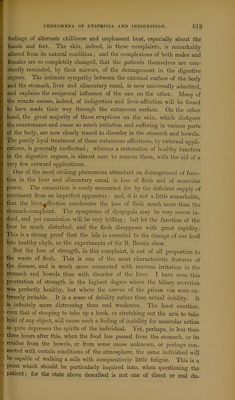 I feelings of alternate chilliness and unpleasant heat, especially about the hands and feet. The skin, indeed, in these complaints, is remarkably altered from its natural condition; and the complexions of both males and females are so completely changed, that the patients themselves are con- stantly reminded, by their mirrors, of the derangement in the digestive organs. The intimate sympathy between the external surface of the body and the stomach, liver and alimentary canal, is now universally admitted, and explains the reciprocal influence of the one on the other. Many of the remote causes, indeed, of indigestion and liver-affection will be found to have made their way through the cutaneous surface. On the other hand, the great majority of those eruptions on the skin, which disfigure the countenance and cause so much irritation and suffering in various parts of the body, are now clearly traced to disorder in the stomach and bowels. Tlie purely local treatment of these cutaneous affections, by external appli- cations, is generally ineffectual; whereas a restoration of healthy function in the digestive organs, is almost sure to remove them, with the aid of a veiy few outward applications. One of the most striking phenomena attendant on derangement of func- tion in the Liver and alimentary canal, is loss of flesh and of muscular power. The emaciation is easily accounted for by the deficient supply of nutriment from an imperfect apparatus : and, it is not a little remarkable, that the liver^ffection accelerates the loss of flesh much more than the stomach-complaint. The symptoms of dyspepsia may be very severe in- deed, and yet emaciation will be very trifling; but let the function of the liver be much disturbed, and the flesh disappears with great rapidity. This is a strong proof that the bile is essential to the change of our food into healthy chyle, as the experiments of Sir B. Brodie shew. But the loss of strength, in this complaint, is out of all proportion to the waste of flesh. This is one of the most characteristic features of H the disease, and is much more connected with nervous ii-ritation in the stomach and bowels than with disorder of the liver. I have seen this P prostration of strength in the highest degree where the biliary secretion was perfectly healthy, but where the nerves of the primse viie were ex- W tremely irritable. It is a sense of debihty rather than actual debility. It is infinitely more distressing than real weakness. The least exertion, even that of stooping to take up a book, or stretching out the arm to talce hold of any object, will cause such a feeling of inabihty for muscular action f| as quite depresses the spirits of the individual. Yet, perhaps, in less than I three hours after this, when the food has passed from the stomach, or its residue from the bowels, or from some cause unknown, or perhaps con- nected with certain conditions of the atmosphere, the same individual will > be capable of walking a mile with comparatively little fatigue. This is a ■ point which should be particularly inquired into, when questioning the • patient; for the state above described is not one of direct or real de-