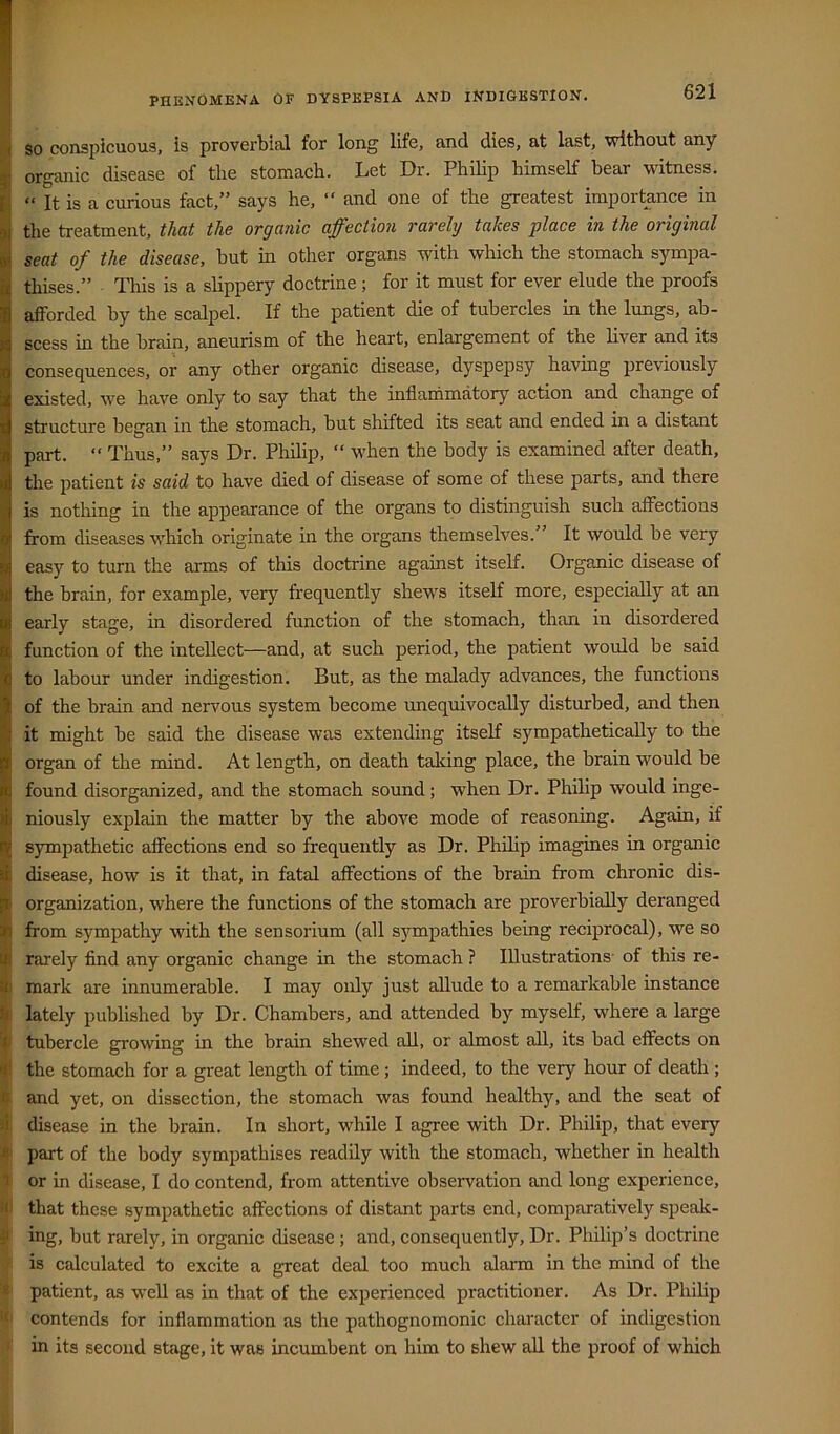 so conspicuous, is proverbial for long life, and dies, at last, without any ! organic disease of the stomach. Let Dr. Philip himself bear witness. “ It is a curious fact,” says he, ‘‘ and one of the greatest importance in the treatment, that the organic affection rarely takes place in the original seat of the disease, but in other organs with which the stomach sympa- thises.” This is a slippery doctrine; for it must for ever elude the proofs afforded by the scalpel. If the patient die of tubercles in the lungs, ab- scess in the brain, aneurism of the heart, enlargement of the liver and its consequences, or any other organic disease, dyspepsy having previously existed, wm have only to say that the inflaihmatory action and change of structure began in the stomach, but shifted its seat and ended in a distant part. “ Thus,” says Dr. Philip, “ w'hen the body is examined after death, the patient is said to have died of disease of some of these parts, and there is notliing in the appearance of the organs to distinguish such affections from diseases which originate in the organs themselves.” It would be very easy to turn the arms of this doctrine against itself. Organic disease of the brain, for example, very frequently shew^s itself more, especially at an early stage, in disordered function of the stomach, than in disordered function of the intellect—and, at such period, the patient would be said to labour under indigestion. But, as the malady advances, the functions of the brain and nervous system become unequivocally disturbed, and then it might be said the disease was extending itself sympathetically to the organ of the mind. At length, on death taking place, the brain would be found disorganized, and the stomach sound; when Dr. Philip would inge- niously explain the matter by the above mode of reasoning. Again, if sympathetic affections end so frequently as Dr. Philip imagines in organic disease, how is it that, in fatal affections of the brain from chronic dis- organization, where the functions of the stomach are proverbially deranged from sympathy with the sensorium (all sympathies being reciprocal), we so I rarely find any organic change in the stomach ? Illustrations- of this re- I mark are innumerable. I may only just allude to a remarkable instance i lately published by Dr. Chambers, and attended by myself, where a large 4 tubercle growing in the brain shewed all, or almost all, its bad effects on li the stomach for a great length of time ; indeed, to the very hour of death ; f and yet, on dissection, the stomach was found healthy, and the seat of A disease in the brain. In short, while I agree with Dr. Philip, that every si part of the body sympathises readily with the stomach, whether in health t or in disease, I do contend, from attentive observation and long experience, M! that these sympathetic affections of distant parts end, comparatively speak- ji ing, but rarely, in organic disease ; and, consequently. Dr. Philip’s doctrine • is calculated to excite a great deal too much alarm in the mind of the '< patient, as well as in that of the experienced practitioner. As Dr. Philip contends for inflammation as the pathognomonic character of indigestion ' in its second stage, it was incumbent on him to shew all the proof of which