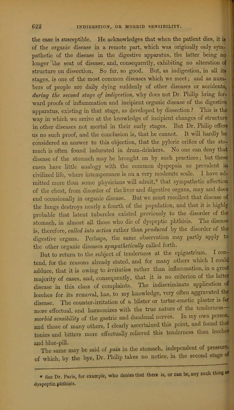 the case is susceptible. He acknowledges that when the patient dies, it is of the organic disease in a remote part, which was originally only s)nn- pathetic of the disease in the digestive apparatus, the latter being no longer' uhe seat of disease, and, consequently, exhibiting no alteration of , structure on dissection. So far, so good. But, as indigestion, in all its ! stages, is one of the most common diseases which we meet; and as num- { hers of people are daily dying suddenly of other diseases or accidents, \ during the second stage of indigestion, why does not Dr. Phihp bring for- j ward proofs of inflammation and incipient organic disease of the digestive ajjparatus, existing in that stage, as developed by dissection ? This is the ! way in which we arrive at the knowledge of incipient changes of structure i in other diseases not mortal in their early stages. But Dr. Pliihp ofiers us no such proof, and the conclusion is, that he cannot. It will hardly be i considered an answer to this objection, that the pyloric orifice of the sto- [ mach is often found indurated in dram-drinkers. No one can deny that j disease of the stomach may be brought on by such practices; but these i cases have httle analogy with the common dyspepsia so prevalent in civilized life, where intemperance is on a very moderate scale. I have ad- mitted more than some physicians will admit,* that sympathetic affection of the chest, from disorder of thehver and digestive organs, may and does ^ end occasionally in organic disease. But we must recollect that disease of the lungs destroys nearly a fourth of the population, and that it is highly probable that latent tubercles existed previously to the disorder of the stomach, in almost all those who die of dyspeptic phthisis. The disease is, therefore, called into action rather than produced by the disorder of the digestive organs. Perhaps, the same observation may partly apply to the other organic diseases sympathetically called forth. But to return to the subject of tenderness at the epigastrium. I con- tend, for the reasons already stated, and for many others wliich I could adduce, that it is owing to irritation rather than inflammation, in a great majority of cases, and, consequently, that it is no criterion of the latter disease in this class of complauits. The indiscriminate appUcation of leeches for its removal, has, to my knowledge, very often aggravated the disease. Tlie counter-irritation of a blister or t^irtar-emetic plaster is far more effectual, and harmonizes with the true nature of the tenderness— moriid sensibility of the gastiic and duodenal nerves. In my own person, and those of many others, I clearly ascertained this point, and found that tonics and bitters more effectually relieved this tenderness than leeches and blue-piU. The same may be said of pain in the stomach, independent of pressure, of which, by the bye. Dr. Philip takes no notice, in the second stage of • See Dr. Paris, for example, who denies that there is, or can be, any such thing as dyspeptic-phthisis.