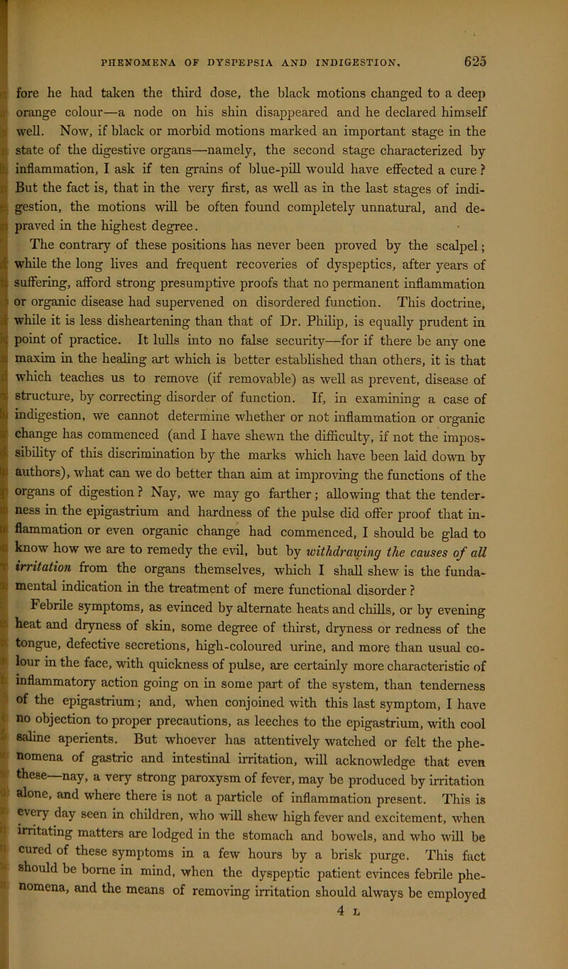 I fore he had taken the third dose, the black motions changed to a deep i orange colour—a node on his shin disappeared and he declared himself I well. Now, if black or morbid motions marked an important stage in the I state of the digestive organs—namely, the second stage characterized by I inflammation, I ask if ten grains of blue-pill would have effected a cure ? I But the fact is, that in the very first, as well as in the last stages of indi- ^ gestion, the motions will be often found completely unnatural, and de- Ipraved in the highest degree. Tlie contrary of these positions has never been proved by the scalpel; while the long lives and frequent recoveries of dyspeptics, after years of fi suffering, afford strong presumptive proofs that no permanent inflammation § or organic disease had supervened on disordered function. This doctrine, d while it is less disheartening than that of Dr. Philip, is equally prudent in !C point of practice. It lulls into no false security—for if there be any one 1^ maxim in the healing art which is better established than others, it is that which teaches us to remove (if removable) as well as prevent, disease of structure, by correcting disorder of function. If, in examining a case of indigestion, we cannot determine whether or not inflammation or organic change has commenced (and I have shewn the difficulty, if not the impos- sibility of this discrimination by the marks wliich have been laid down by authors), what can we do better than aim at improving the functions of the organs of digestion ? Nay, we may go farther; allowing that the tender- ness in the epigastrium and hardness of the pulse did offer proof that in- flammation or even organic change had commenced, I should be glad to know how we are to remedy the evil, but by withdrawing the causes of all T irritation from the organs themselves, which I shall shew is the funda- ! mental indication in the treatment of mere functional disorder ? Febrile symptoms, as evinced by alternate heats and chills, or by evening . heat and dryness of skin, some degree of thirst, dryness or redness of the It tongue, defective secretions, high-coloured urine, and more than usual co- ls lour in the face, with quickness of pulse, are certainly more characteristic of inflammatory action going on in some part of the system, than tenderness of the epigastrium; and, when conjoined with this last symptom, I have no objection to proper precautions, as leeches to the epigastrium, with cool saline aperients. But whoever has attentively watched or felt the phe- nomena of gastric and intestinal irritation, will acknowledge that even these—nay, a very strong paroxysm of fever, may be produced by irritation |l alone, and where there is not a particle of inflammation present. This is y every day seen in children, who will shew high fever and excitement, when irritating matters are lodged in the stomach and bowels, and who will be I cured of these symptoms in a few hours by a brisk purge. This fact % should be borne in mind, when the dyspeptic patient evinces febrile phe- # nomena, and the means of removing irritation should always be employed 4 L