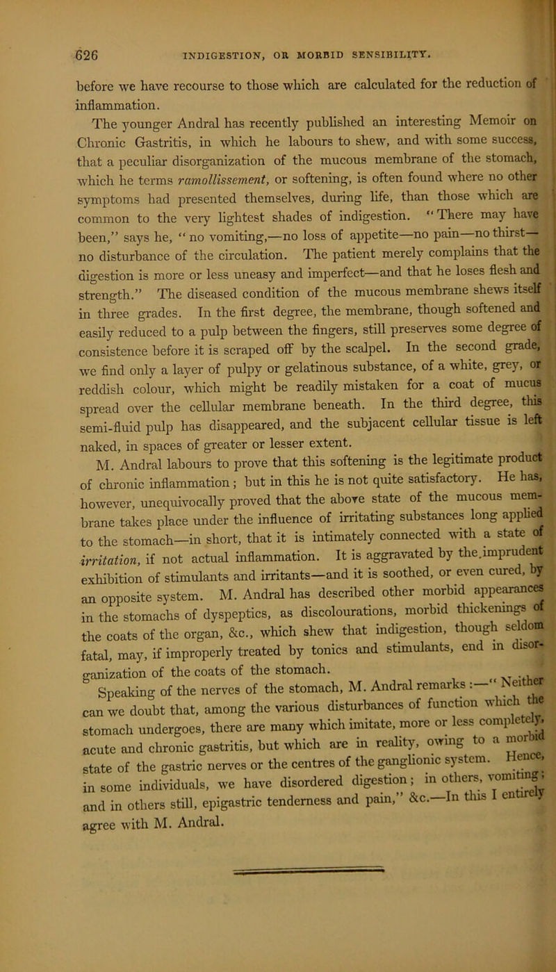 before we have recourse to those which are calculated for the reduction of inflammation. The younger Andral has recently published an interesting Memoir on Chronic Gastritis, in which he labours to shew, and with some success, that a peculiar disorganization of the mucous membrane of the stomach, which he terms ramollissement, or softening, is often found where no other symptoms had presented themselves, during life, than those which are common to the very lightest shades of indigestion. “ There may have been,” says he, “no vomiting,—no loss of ajipetite—no pain no thirst no disturbance of the circulation. The patient merely complains that the digestion is more or less uneasy and imperfect—and that he loses flesh and strength.” The diseased condition of the mucous membrane shews itself in three grades. In the first degree, the membrane, though softened and easily reduced to a pulp between the fingers, still preserves some degree of consistence before it is scraped off by the scalpel. In the second grade, we find only a layer of pulpy or gelatinous substance, of a white, grey, or reddish colour, which might be readily mistaken for a coat of mucus spread over the cellular membrane beneath. In the third degree, this semi-fluid pulp has disappeared, and the subjacent ceUular tissue is left naked, in spaces of greater or lesser extent. M. Andral labours to prove that this softening is the legitimate product of chronic inflammation ; but in this he is not quite satisfactory. He has, however, unequivocally proved that the above state of the mucous mem- brane takes place under the influence of irritating substances long applied to the stomach—in short, that it is intimately connected mth a state of irritation, if not actual inflammation. It is aggravated by the.imprudent exhibition of stimulants and irritants—and it is soothed, or even cure , y an opposite system. M. Andral has described other morbid appe^ces in the stomachs of dyspeptics, as discolourations, morbid thickenmgs o the coats of the organ, &c., which shew that indigestion, though seldom fatal, may, if improperly treated by tonics and stimulants, end m disor- ganization of the coats of the stomach. Speaking of the nerves of the stomach, M. Andral remarks Neither can we doubt that, among the various disturbances of function which the stomach undergoes, there are many which imitate, more or less comp e y. acute and chronic gastritis, but which are in reality, owmg to a morbia state of the gastric nerves or the centres of the ganglionic system. eii in some individuals, we have disordered digestion; “ f’ and in others still, epigastric tenderness and pain,” &c.—In this e agree with M. Andral.