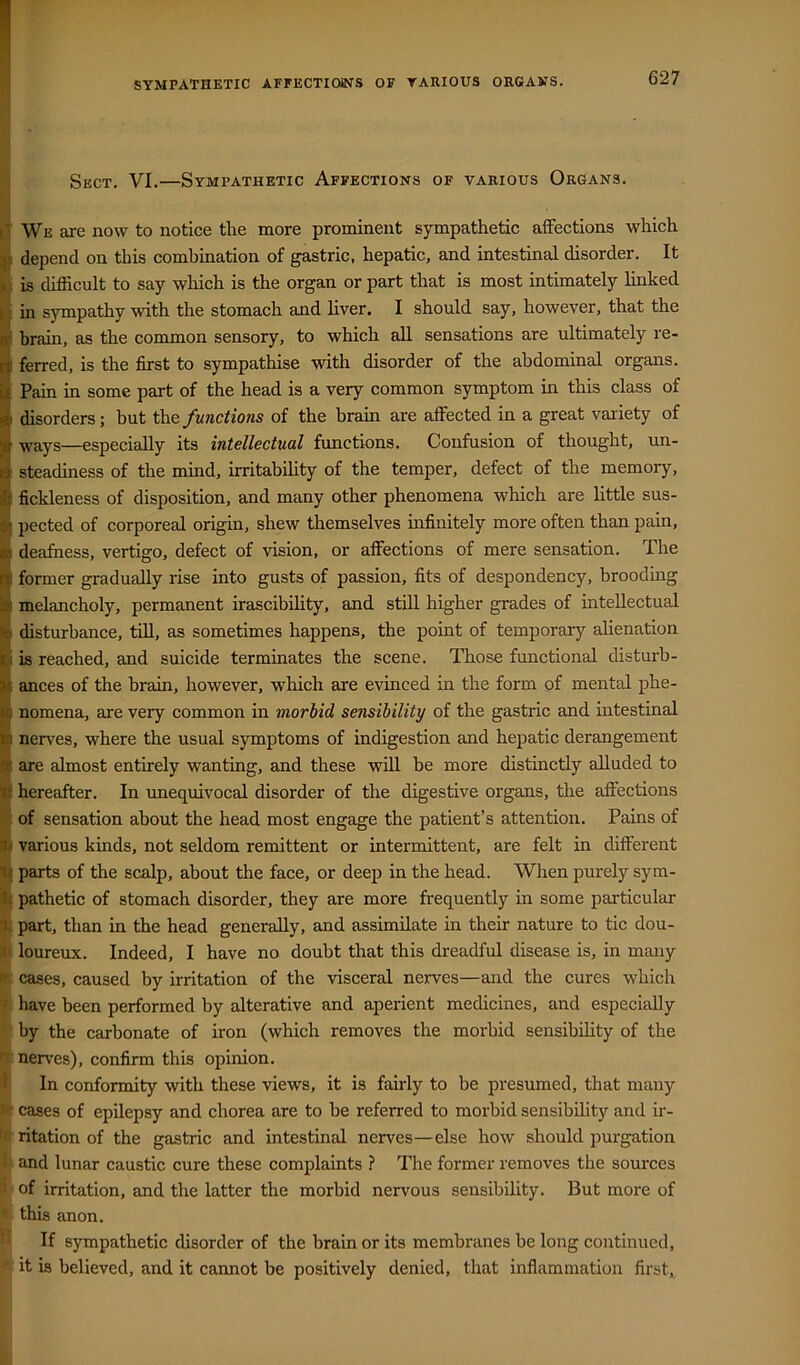 I Sect. VI.—Sympathetic Affections of various Organs. il We are now to notice the more prominent sympathetic affections which depend on this combination of gastric, hepatic, and intestinal disorder. It is difficult to say which is the organ or part that is most intimately linked 1 in sympathy with the stomach and liver. I should say, however, that the V brain, as the common sensory, to which all sensations are ultimately re- I ferred, is the first to sympathise with disorder of the abdominal organs. I Pain in some part of the head is a very common symptom in this class of i disorders; but the functioiis of the brain are affected in a great variety of B ways—especially its intellectual functions. Confusion of thought, un- I steadiness of the mind, irritabihty of the temper, defect of the memory, ■ fickleness of disposition, and many other phenomena which are little sus- I pected of corporeal origin, shew themselves infinitely more often than pain, H deafness, vertigo, defect of vision, or affections of mere sensation. The |i former gradually rise into gusts of passion, fits of despondency, brooding melancholy, permanent irascibihty, and still higher grades of intellectual disturbance, till, as sometimes happens, the point of temporary alienation is reached, and suicide terminates the scene. Those functional disturb- ances of the brain, however, wliich are evinced in the form of mental phe- nomena, are very common in morbid sensibility of the gastric and intestinal nerves, where the usual symptoms of indigestion and hepatic derangement ^ are almost entirely wanting, and these will be more distinctly alluded to ti hereafter. In unequivocal disorder of the digestive organs, the affections of sensation about the head most engage the patient’s attention. Pains of ai various kinds, not seldom remittent or intermittent, are felt in different parts of the scalp, about the face, or deep in the head. When purely sym- pathetic of stomach disorder, they are more frequently in some particular a. part, than in the head generally, and assimilate in their nature to tic dou- m loureux. Indeed, I have no doubt that this dreadful disease is, in many cases, caused by irritation of the visceral nerves—and the cures which 7 have been performed by alterative and aperient medicines, and especially by the carbonate of iron (which removes the morbid sensibihty of the nerves), confirm this opinion. I In conformity with these views, it is fairly to be presumed, that many cases of epilepsy and chorea are to he referred to morbid sensibility and ir- ritation of the gastric and intestinal nerves—else how should purgation 1 and lunar caustic cure these complaints ? The former removes the sources ; of irritation, and the latter the morbid nervous sensibility. But more of ' this anon. • If sympathetic disorder of the brain or its membranes be long continued, it is believed, and it cannot be positively denied, that inflammation first.