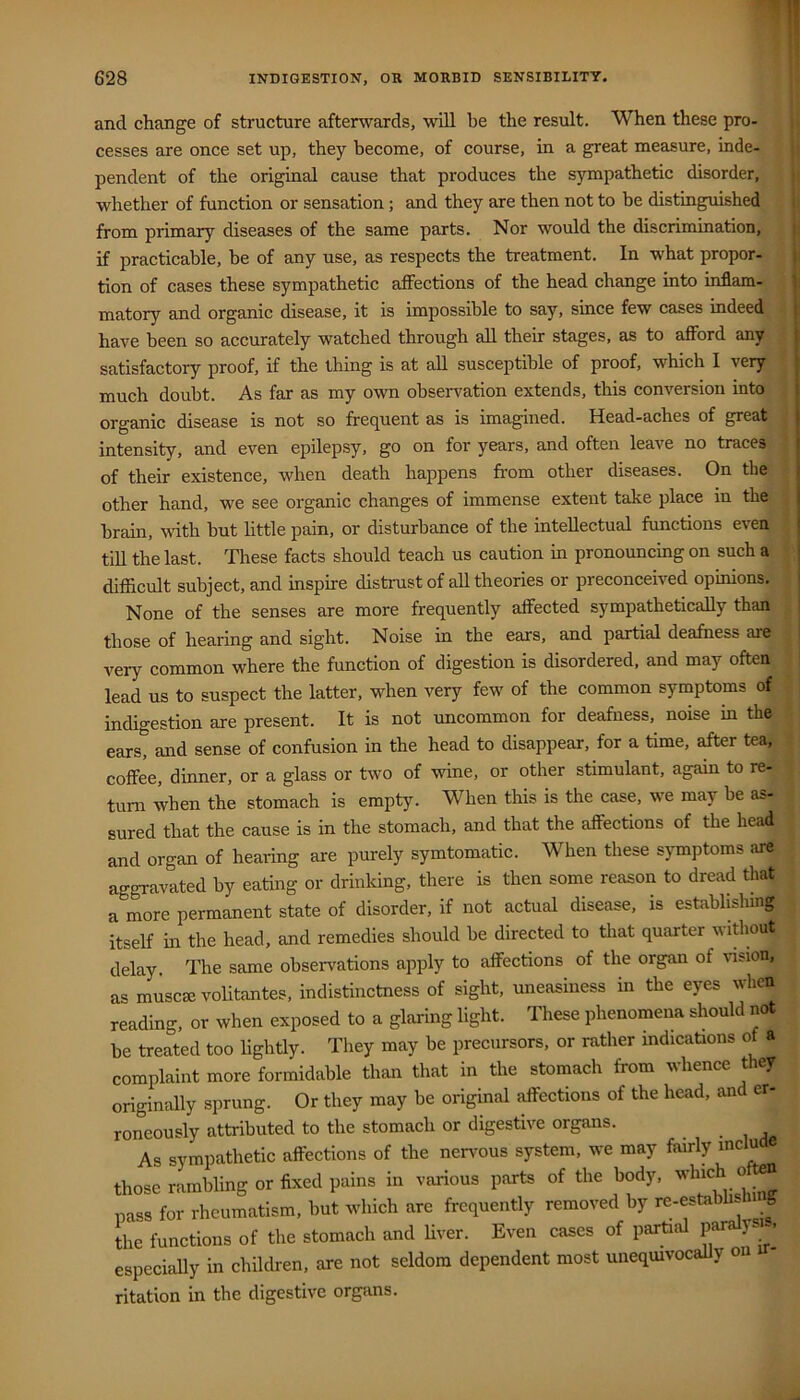 and change of structure afterwards, will be the result. When these pro- j, cesses are once set up, they become, of course, in a great measure, inde- i pendent of the original cause that produces the sympathetic disorder, i whether of function or sensation; and they are then not to be distinguished : from primary diseases of the same parts. Nor would the discrimination, j if practicable, be of any use, as respects the treatment. In what propor- tion of cases these sympathetic affections of the head change into inflam- matory and organic disease, it is impossible to say, since few cases indeed have been so accurately watched through all their stages, as to afford any satisfactory proof, if the thing is at all susceptible of proof, which I very much doubt. As far as my own observation extends, this conversion into organic disease is not so frequent as is imagined. Head-aches of great intensity, and even epilepsy, go on for years, and often leave no traces of their existence, when death happens from other diseases. On the other hand, we see organic changes of immense extent take place in the brain, with hut little pain, or disturbance of the intellectual functions even till the last. These facts should teach us caution in pronouncing on such a difficult subject, and inspire distrust of all theories or preconceived opinions. None of the senses are more frequently affected sympathetically than those of hearing and sight. Noise in the ears, and partial deafness are very common where the function of digestion is disordered, and may often lead us to suspect the latter, when very few of the common symptoms of indigestion are present. It is not uncommon for deafness, noise in the ears, and sense of confusion in the head to disappear, for a time, after tea, coffee, dinner, or a glass or two of wine, or other stimulant, again to re- turn when the stomach is empty. When this is the case, we may be as- sured that the cause is in the stomach, and that the affections of the head and organ of hearing are purely symtomatic. When these symptoms !ire aggravated by eating or drinking, there is then some reason to dread that a more permanent state of disorder, if not actual disease, is establishing itself in the head, and remedies should be directed to tliat quarter without delay. The same observations apply to affections of the organ of wsion, as muscmvolitantes, indistinctness of sight, uneasiness in the eyes when reading, or when exposed to a glaring light. These phenomena should not he treated too lightly. They may he precursors, or rather indications of a complaint more formidable than that in the stomach from whence t ey originally sprung. Or they may be original affections of the head, and er- roneously attributed to the stomach or digestive organs. As sympathetic affections of the nervous system, we may fairly mclu those rambling or fixed pains in various parts of the body, pass for rheumatism, hut which are frequently removed by re-estai . the functions of the stomach and Uver. Even cases of partial paralysu. especially in children, are not seldom dependent most uneqmvocally on ritation in the digestive organs.