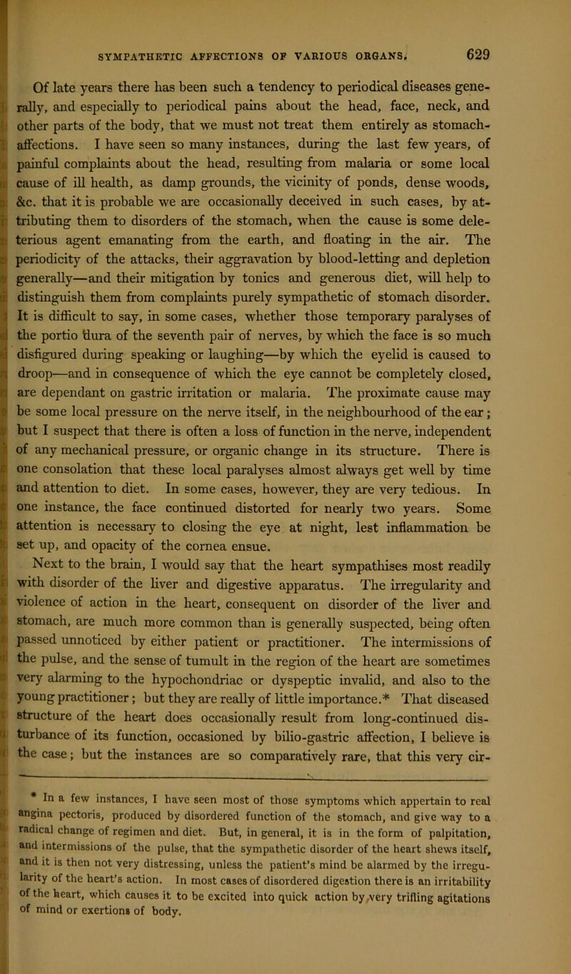 ^.1 SYMPATHETIC AFFECTIONS OF VARIOUS OHGANSj 629 Of late years there has been such a tendency to periodical diseases gene- Ji rally, and especially to periodical pains about the head, face, neck, and h other parts of the body, that we must not treat them entirely as stomach- ic affections. I have seen so many instances, during the last few years, of :£ painful complaints about the head, resulting from malaria or some local ui cause of ffl health, as damp grounds, the vicinity of ponds, dense woods, d; &c. that it is probable we are occasionally deceived in such cases, by at- r. tributing them to disorders of the stomach, when the cause is some dele- js terious agent emanating from the earth, and floating in the air. The B periodicity of the attacks, their aggravation by blood-letting and depletion 9 generally—and their mitigation by tonics and generous diet, will help to di distinguish them from complaints purely sympathetic of stomach disorder. 1 It is difficult to say, in some cases, whether those temporary paralyses of id the portio dura of the seventh pair of nerves, by which the face is so much disfigured during speaking or laughing—by which the eyelid is caused to n| droop—and in consequence of which the eye cannot be completely closed, Q are dependant on gastric irritation or malaria. The proximate cause may d be some local pressure on the nerve itself, in the neighbourhood of the ear; 0 but I suspect that there is often a loss of function in the nerve, independent .1 of any mechanical pressure, or organic change in its structure. There is k one consolation that these local paralyses almost always get well by time ilir and attention to diet. In some cases, however, they are very tedious. In t one instance, the face continued distorted for nearly two years. Some fe attention is necessary to closing the eye at night, lest inflammation be It set up, and opacity of the cornea ensue. ■\ Next to the brain, I would say that the heart sympathises most readily Xi with disorder of the liver and digestive apparatus. The irregularity and 1 violence of action in the heart, consequent on disorder of the liver and ^ stomach, are much more common than is generally suspected, being often #1 passed unnoticed by either patient or practitioner. The intermissions of iji the pulse, and the sense of tumult in the region of the heart are sometimes S very alarming to the hypochondriac or dyspeptic invalid, and also to the C young practitioner; but they are really of little importance.* That diseased t structure of the heart does occasionally result from long-continued dis- u turbance of its function, occasioned by bilio-gastric affection, I believe is •< the case; but the instances are so comparatively rare, that this very cir- * In a few instances, I have seen most of those symptoms which appertain to real :< angina pectoris, produced by disordered function of the stomach, and give way to a radical change of regimen and diet. But, in general, it is in the form of palpitation, and intermissions of the pulse, that the sympathetic disorder of the heart shews itself, and it is then not very distressing, unless the patient’s mind be alarmed by the irregu- 'I larity of the heart’s action. In most cases of disordered digestion there is an irritability of the heart, which causes it to be excited into quick action by,very trifling agitations of mind or exertions of body.