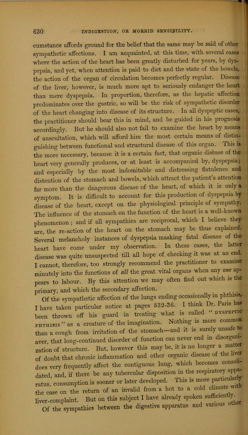 cumstance afFords ground for tile belief that the same may be said of other sympathetic affections. I am acquainted, at this time, with several cases ■ where the action of the heart has been greatly disturbed for years, by dys- pepsia, and yet, when attention is paid to diet and the state of the bowels, the action of the organ of circulation becomes perfectly regular. Disease of the liver, however, is much more apt to seriously endanger the heart : than mere dyspepsia. In proportion, therefore, as the hepatic affection i predominates over the gastric, so will be the risk of sympathetic disorder | of the heart changing into disease of its structure. In all dyspeptic cases, ! the practitioner should bear this in mind, and be guided in his prognosis ‘ accordingly. But he should also not fail to examine the heart by means ii of auscultation, which will afford him the most certain means of distin- i guishing between functional and structural disease of this organ. This is the more necessary, because it is a certain fact, that organic disease of the heart very generally produces, or at least is accompanied by, dyspepsia; and especially by the most indomitable and distressing flatulence and distention of the stomach and bowels, which attract the patient s attention far more than the dangerous disease of the heart, of which it is only a symptom. It is difiicult to account for this production of dyspepsia by disease of the heart, except on the physiological principle of sympathy. The influence of the stomach on the function of the heart is a well-knowTi phenomenon; and if aH sympathies are reciprocal, which I believe they are, the re-action of the heart on the stomach may be thus explamed. Several melancholy instances of dyspepsia masking fatal disease of the heart have come under my observation. In these cases, the latter disease was quite unsuspected till all hope of. checking it was at an end. I cannot, therefore, too strongly recommend the practitioner to examme minutely into the functions of all the great vital organs when any one ap- pears to labour. By this attention we may often And out which is the primary, and which the secondary affection. Of the sympathetic affection of the lungs ending occasionally in phtiiisis, I have taken particular notice at pages 532-36. I think Dr. Paris las been thrown off his guard in treating what is called “dyspeptic PHTHISIS” as a creature of the imagination. Nothing is more common than a cough from irritation of the stomach—and it is. surely unsafe o aver that long-continued disorder of function can never end m disorgani- zation of structure. But, however this may be, it is no longer a matter of doubt that chronic inflammation and other organic disease of the hver does very frequently affect the contiguous lung, which becomes consoli- dated and, if there be any tubercular disposition in the respiratory appa- ratus,’ consumption is sooner or later developed. This is more the case on the return of an invaHd from a hot to a cold chma Uver-complaint. But on this subject I have already spoken sufficient^j^ Of the sympathies between the digestive apparatus and various