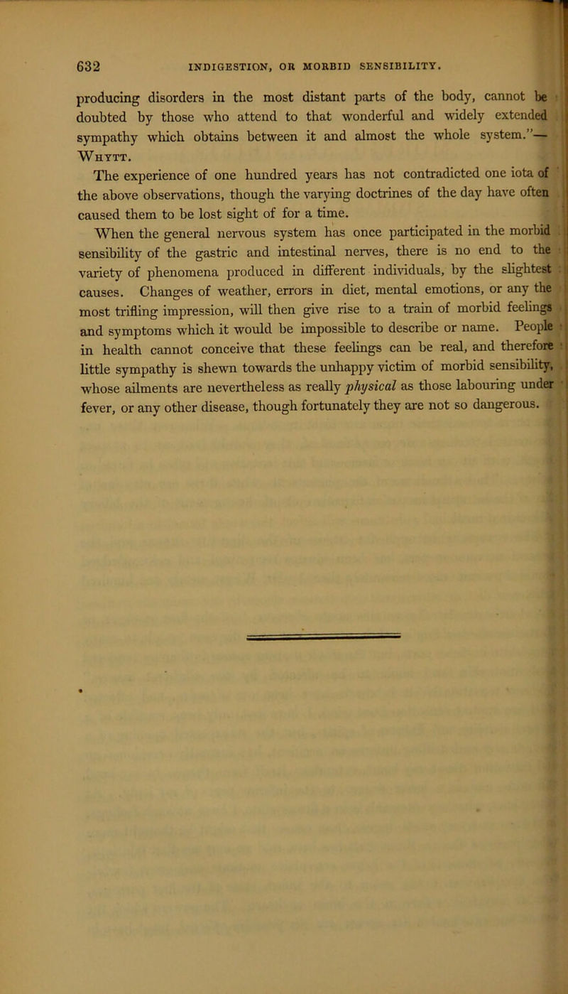 producing disorders in the most distant parts of the body, cannot be doubted by those who attend to that wonderful and widely extended sympathy which obtains between it and almost the whole system.”— Whytt. The experience of one hmidred years has not contradicted one iota of the above observations, though the varying doctrines of the day have often caused them to be lost sight of for a time. When the general nervous system has once participated in the morbid sensibility of the gastric and intestinal nerves, there is no end to the variety of phenomena produced in different individuals, by the slightest ■ | causes. Changes of weather, errors in diet, mental emotions, or any the ' most trifling impression, will then give rise to a train of morbid feelings i and symptoms which it would be impossible to describe or name. People ■; in health cannot conceive that these feelings can he real, and therefore ■ t little sympathy is shewn towards the unhappy victim of morbid sensibility, ! whose ailments are nevertheless as reaUy physical as those labouring under '! fever, or any other disease, though fortunately they are not so dangerous.
