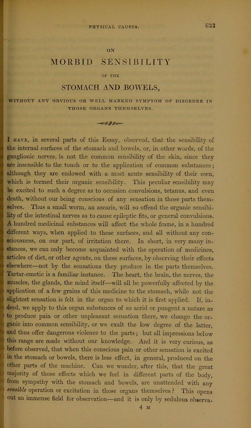 G33 fl ON I MORBID SENSIBILITY I OF THE STOMACH AND BOWELS, WITHOUT ANY OBVIOUS OR WELL MARKED SYMPTOM OF DISORDER IN THOSE ORGANS THEMSELVES. I HAVE, in several parts of this Essay, ohserved, that the sensibility of the internal surfaces of the stomach and bowels, or, in other words, of the ganglionic nerves, is not the common sensibility of the skin, since they are insensible to the touch or to the application of common substances ; although they are endowed with a most acute sensibility of their o\vn, which is termed their organic sensibility. This peculiar sensibility may be excited to such a degree as to occasion convulsions, tetanus, and even death, without our being conscious of any sensation in those parts them- selves. Thus a small worm, an ascaiis, w^iU so offend the organic sensibi- lity of the intestinal nerves as to cause epileptic fits, or general convulsions. A hundred medicinal substances will aflrect the whole frame, in a hundred different ways, when applied to these surfaces, and all without any con- sciousness, on our part, of irritation there. In short, in very many in- stances, we can only become acquainted with the operation of medicines, articles of diet, or other agents, on these surfaces, by observing their effects elsewhere—not by the sensations they produce in the parts themselves. Tartar-emetic is a familiar instance. The heart, the brain, the nerves, the ^ muscles, the glands, the mind itself—wdl all be powerfully affected by the i application of a few grains of this medicine to the stomach, while not the slightest sensation is felt in the organ to which it is first applied. If, in- deed, we apply to this organ substances of so acrid or pungent a nature as I to produce pain or other unpleasant sensation there, we change the or- ganic into common sensibility, or we exalt the low degree of the latter, I and thus offer dangerous violence to the parts ; but all impressions below B this range are made without our knowledge. And it is very ciulous, as i before observed, that when this conscious pain or other sensation is excited B in the stomach or bowels, there is less effect, in general, produced on the g other parts of the machine. Can w'e wonder, after this, that the great majority of those effects which we feel in different parts of the body, from sympathy with the stomach and bowels, are unattended with any sensible operation or excitation in those organs themselves } This ojiens 3 out an immense field for observation—and it is only by sedulous observa- 4 M