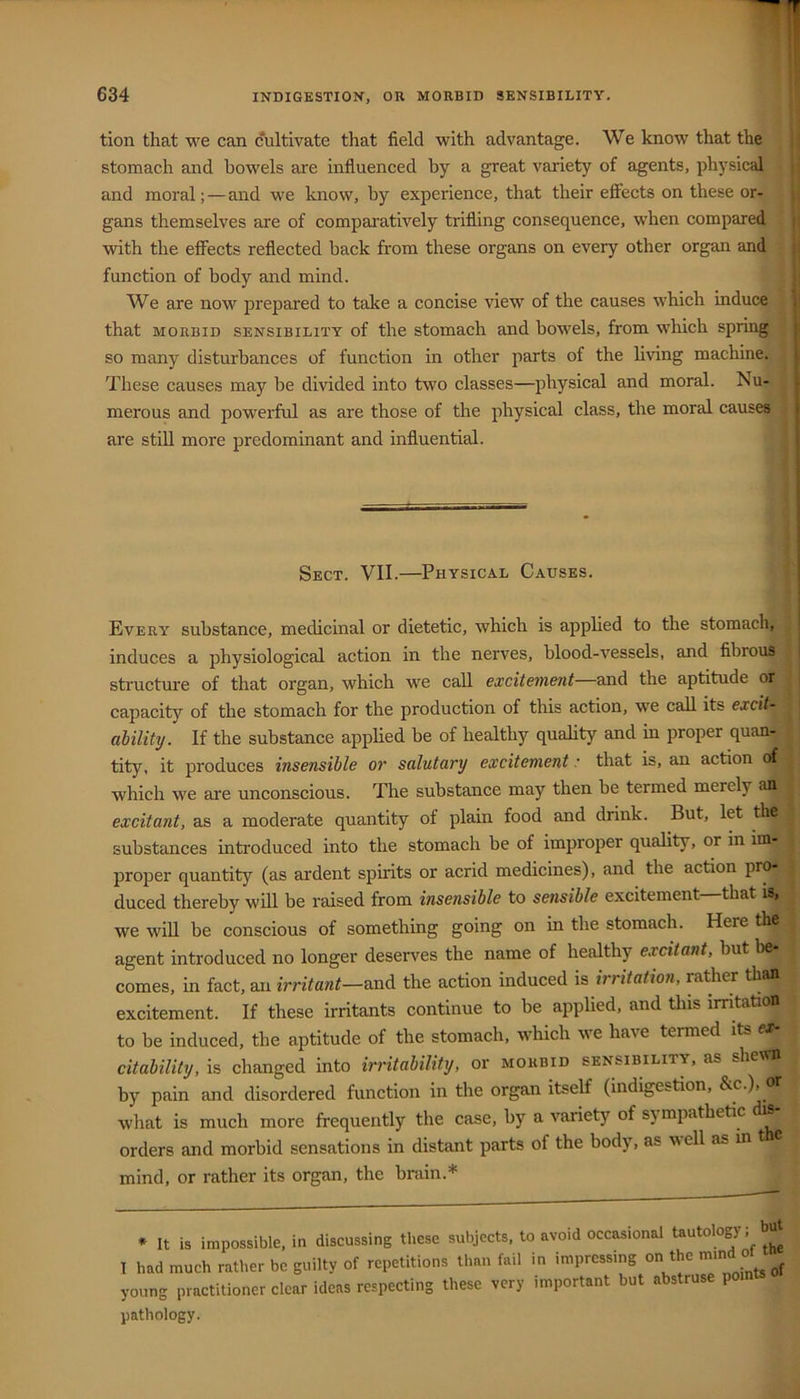 tion that we can cultivate that field with advantage. We know that the stomach and bowels are influenced by a great variety of agents, physical and moral;—and we know, by experience, that their effects on these or- gans themselves are of compciratively trifling consequence, when compared with the effects reflected back from these organs on every other organ and function of body and mind. We are now prepared to take a concise view of the causes which induce that MORBID SENSIBILITY of the stomach and bowels, from which spring so many disturbances of function in other parts of the living machine. These causes may be divided into two classes—physical and moral. Nu- merous and powerful as are those of the physical class, the moral causes are still more predominant and influential. Sect. VII.—Physical Causes. Every substance, medicinal or dietetic, which is applied to the stomach, induces a physiological action in the nerves, blood-vessels, and fibrous structm'e of that organ, which we call excitement—and the aptitude or capacity of the stomach for the production of this action, we call its excit- ability. If the substance applied be of healthy quahty and in proper quan- tity, it produces insensible or salutary excitement • that is, an action of which we are unconscious. The substance may then be termed merely an excitant, as a moderate quantity of plain food and drink. But, let the substances introduced into the stomach be of improper quality, or in im- proper quantity (as ardent spirits or acrid medicines), and the action pr^ duced thereby will be raised from insensible to sensible excitement—that is, we wiU be conscious of something going on in the stomach. Here the agent introduced no longer deserves the name of healthy excitant, but be- comes, in fact, an irritant—the action induced is irritatmi, rather than excitement. If these irritants continue to be applied, and this imtation to be induced, tbe aptitude of the stomach, which we have termed its c citability, is changed into irritability, or morbid sensibility, as sheum by pain and disordered function in the organ itself (indigestion, &c.), or what is much more frequently the case, by a variety of sympathetic s orders and morbid sensations in distant parts of the body, as v ell as in t mind, or rather its organ, the brain.* ♦ It is impossible, in discussing these subjects, to avoid occasional tautology; b T had much rather be guilty of repetitions than fail in impressing on the mmd ot young practitioner clear ideas respecting these very important but abstruse po pathology.