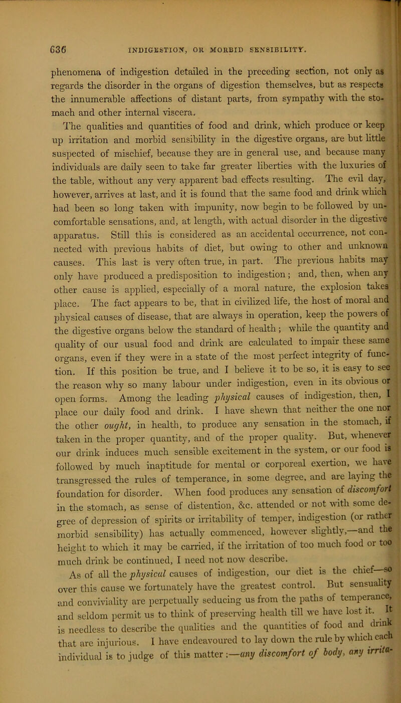 phenomena of indigestion detailed in the preceding section, not only as | ( regards the disorder in the organs of digestion themselves, but as respect* || the innumerable affections of distant parts, from sympathy with the sto- mach and other internal viscera, jf The quahties and quantities of food and drink, which produce or keep j up irritation and morbid sensibility in the digestive organs, are but httle j suspected of mischief, because they are in general use, and because many individuals are daily seen to take far greater liberties with the luxuries of the table, wnthout any very apparent bad effects resulting. The evil day, however, arrives at last, and it is found that the same food and drink which had been so long taken with impunity, now begin to be followed by un- comfortable sensations, and, at length, with actual disorder in the digestive apparatus. Still this is considered as an accidental occurrence, not con- nected with previous habits of diet, but owing to other and unknown causes. This last is very often true, in part. The previous habits may only have produced a predisposition to indigestion ; and, then, when any other cause is applied, especially of a moral nature, the explosion takes place. The fact appears to be, that in civilized life, the host of moral and jihysical causes of disease, that are always in operation, keep the powers of the digestive organs below the standard of health; while the quantity and quality of our usual food and drink are calculated to impair these same I organs, even if they were in a state of the most perfect integrity of func- tion. If this position be true, and I believe it to be so, it is easy to see the reason why so many laboui- under indigestion, even in its obinous or open forms. Among the leading physical causes of indigestion, then, I place our daily food and drink. I have shewn that neither the one nor the other ought, in health, to produce any sensation in the stomach, if taken in the proper quantity, and of the proper quality. But, wheneiCT our drink induces much sensible excitement in the system, or our food is followed by much inaptitude for mental or corporeal exertion, we have transgressed the rules of temperance, in some degree, and are laying the foundation for disorder. When food produces any sensation of discomfort in the stomach, as sense of distention, &c. attended or not with some de- gree of depression of spirits or irritability of temper, hidigestion (or rather morbid sensibility) has actually commenced, how'ever slightly, and the height to which it may be carried, if the irritation of too much food or too much drink be continued, I need not now' describe. As of all the physical causes of indigestion, our diet is the chief—-so over this cause we fortunately have the greatest control. But sensuality and conviviality are perpetually seducing us from the paths of temperance, and seldom permit us to think of prescnung health till w'e have lost it. ^ It is needless to describe the qualities and the quantities of food and dnnk that are injurious. I have endeavoured to lay down the rule by which each individual is to judge of this matter -.—any discomfort of body, any trrtta-