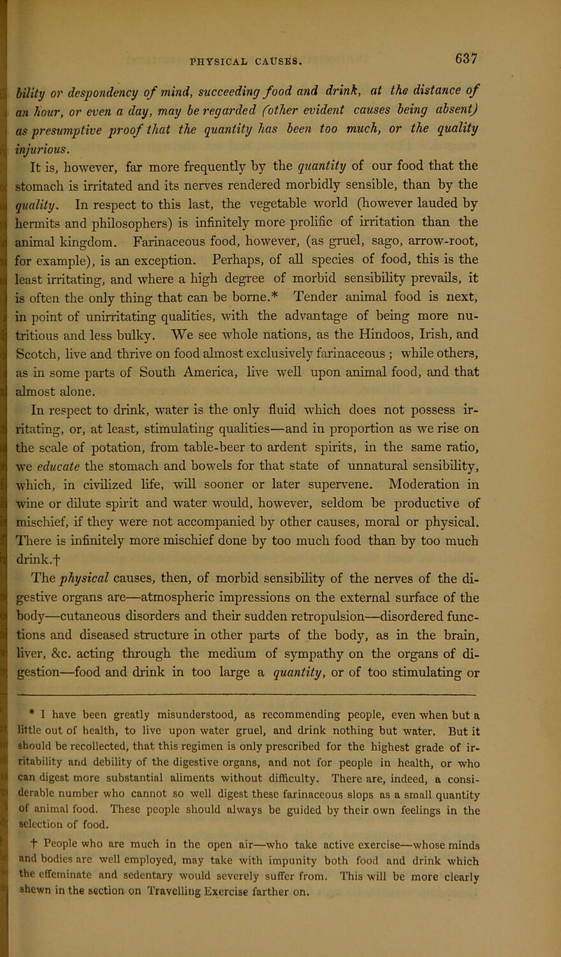 bility or despondency of mind, succeeding food and drink, at the distance of an hour, or even a day, may be regarded (other evident causes being absent) as presumptive proof that the quantity has been too much, or the quality injurious. It is, however, far more frequently by the quantity of our food that the stomach is imtated and its nerves rendered morbidly sensible, than by the quality. In respect to this last, the vegetable world (however lauded by hermits and philosophers) is infinitely more prolific of irritation than the animal kingdom. Farinaceous food, however, (as gruel, sago, arrow-root, for example), is an exception. Perhaps, of all species of food, this is the least irritating, and where a high degree of morbid sensibihty prevails, it is often the only thing that can be borne.* Tender animal food is next, in point of unirritating qualities, with the advantage of being more nu- tritious and less bulky. We see whole nations, as the Hindoos, Irish, and Scotch, live and thrive on food almost exclusively farinaceous ; while others, as in some parts of South America, Hve well upon animal food, and that almost alone. In respect to drink, water is the only fluid which does not possess ir- ritating, or, at least, stimulating qualities—and in proportion as we rise on the scale of potation, from table-beer to ardent spirits, in the same ratio, we educate the stomach and bowels for that state of unnatural sensibihty, which, in civilized life, wiU sooner or later supervene. Moderation in wine or dilute spirit and water would, however, seldom be productive of mischief, if they were not accompanied by other causes, moral or physical. There is infinitely more mischief done by too much food than by too much drink.t The physical causes, then, of morbid sensibihty of the nerves of the di- gestive organs are—atmospheric impressions on the external surface of the body—cutaneous disorders and their sudden retropulsion—disordered func- tions and diseased structure in other parts of the body, as in the brain, liver, &c. acting through the medium of sympathy on the organs of di- gestion—food and drink in too large a quantity, or of too stimulating or • 1 have been greatly misunderstood, as recommending people, even when but a little out of health, to live upon water gruel, and drink nothing but water. But it should be recollected, that this regimen is only prescribed for the highest grade of ir- ritability and debility of the digestive organs, and not for people in health, or who can digest more substantial aliments without difficulty. There are, indeed, a consi- derable number who cannot so well digest these farinaceous slops as a small quantity of animal food. These people should always be guided by their own feelings in the selection of food. t People who are much in the open air—who take active exercise—whose minds and bodies are well employed, may take with impunity both food and drink which the effeminate and sedentary would severely suffer from. This will be more clearly shewn in the section on Travelling Exercise farther on.
