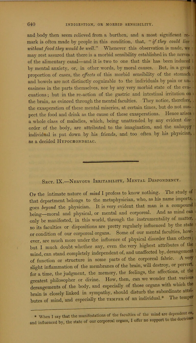 and body then seem relieved from a burthen, and a most significant re- mark is often made by people in this condition, that, “ if they could live without food they would be well.” Whenever this observation is made, we may rest assured that there is a morbid sensibihty established in the nen-es ■ of the alimentary canal—and it is two to one that this has been induced i by mental anxiety, or, in other words, by moral causes. But, in a great proportion of cases, the effects of this morbid sensibility of the stomach i' and bowels are not distinctly cognizable to the individuals by pain or un- • j easiness in the parts themselves, nor by any very morbid state of the eva- • cuations; but in the re-action of the gastric and intestinal irritation on \ f the brain, as evinced through the mental faculties. They notice, therefore, , : the exasperation of these mental miseries, at certain times, but do not sus- ■. pect the food and drink as the cause of these exasperations. Hence arises ; i a whole class of maladies, which, being unattended by any evident dis- t order of the body, are attributed to the imagination, and the unhappy ' j individual is put down by his friends, and too often by his physician, , | as a decided Hypochondriac. Sect. IX.—Nervous Irritability, Mental Despondency. Of the intimate nature of mind I profess to know nothing. Tlie study of that department belongs to the metaphysician, who, as his name imports, . goes beyond the physician. It is very evident that man is a compound i being—moral and physical, or mental and corporeal. And as mind can i only be manifested, in this world, through the instrumentality of matter, . so its faculties or dispositions are pretty regularly influenced by the state ' or condition of our coriioreal organs. Some of our mental faculties, how- ever, are much more under the influence of physical disorder than others; . but I much doubt whether any, even the veiy highest attributes of the ■ mind, can stand completely independent of, and unaffected by, derangement : of function or structure in some parts of the corporeal fabnc. A very slight inflammation of the membranes of the brain, vuU destroy, or pervert, . for a time, the judgment, the memory, the feeUngs, the affections, of the greatest philosopher or divine. How, then, can we wonder that various derangements of the body, and especially of those organs wth which the brain is closely linked in sympathy, should disturb the subordmate attri- butes of mind, and especially the temper of an indiriduah* The temper * When I say that the manifestations of the faculties of the mind are dependent and influenced by, the state of our corporeal organs. I offer no support to the doctrin