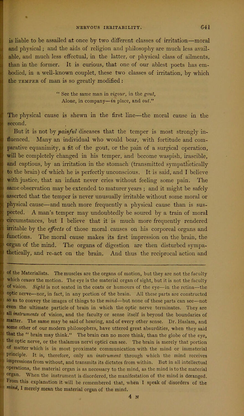 is liable to be assailed at once by two different classes of irritation—moral and physical; and the aids of religion and philosophy are much less avail- able, and much less effectual, in the latter, or physical class of ailments, than in the former. It is curious, that one of our ablest poets has em- boched, in a well-known couplet, these two classes of irritation, by which the TEMPER of man is so greatly modified: “ See the same man in vigour, in the gout, Alone, in company—in place, and out. The physical cause is shewn in the first line—the moral cause in the second. But it is not by painful diseases that the temper is most strongly in- fluenced. Many an individual who would bear, with fortitude and com- parative equanimity, a fit of the gout, or the pain of a surgical operation, will be completely changed in his temper, and become waspish, irascible, and captious, by an irritation in the stomach (transmitted sympathetically to the brain) of which he is perfectly unconscious. It is said, and I believe with justice, that an infant never cries without feeling some pain. The same observation may be extended to maturer years ; and it might be safely asserted that the temper is never unusually irritable without some moral or physical cause—and much more frequently a physical cause than is sus- pected. A man’s temper may undoubtedly be soured by a train of moral circumstances, but I believe that it is much more frequently rendered irritable by the effects of those moral causes on his corporeal organs and functions. The moral cause makes its first impression on the brain, the organ of the mind. The organs of digestion are then disturbed sympa- thetically, and re-act on the brain. And thus the reciprocal action and of the Materialists. The muscles are the organs of motion, but they are not the faculty ■which causes the motion. The eye is the material organ of sight, but it is not the faculty of vision. Sight is not seated in the coats or humours of the eye—in the retina—the optic nerve—nor, in fact, in any portion of the brain. All these parts are constructed so as to convey the images of things to the mind—but none of these parts can see—not Oven the ultimate particle of brain in which the optic nerve terminates. They are all instruments of vision, and the faculty or sense itself is beyond the boundaries of matter. The same may be said of hearing, and of every other sense. Dr. Haslam, and some other of our modem philosophers, have uttered great absurdities, when they said that the “ brain may think.” The brain can no more think, than the globe of the eye, the optic nerve, or the thalamus nervi optici can see. The brain is merely that portion of matter which is in most proximate communication w’ith the mind or immaterial pnnciple. It is, therefore, only an instrument through which the mind receives impressions from without, and transmits its dictates from within. But in all intellectual operations, the material organ is as necessary to the mind, as the mind is to the material organ. When the instrument is disordered, the manifestation of the mind is deranged. From this explanation it will be remembered that, when 1 speak of disorders of the mind, I merely mean the material organ of the mind. 4 N