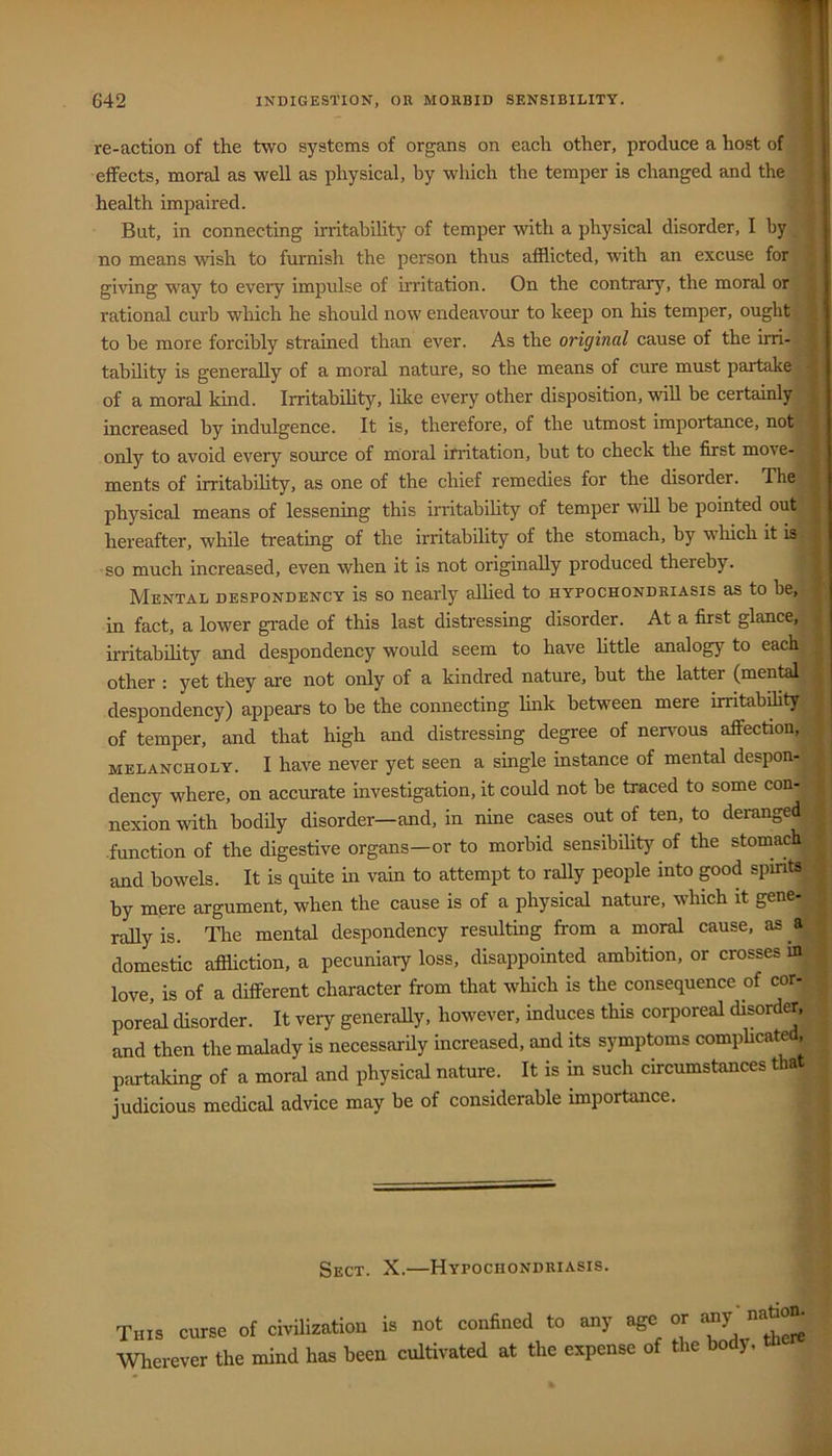 re-action of the two systems of organs on each other, produce a host of S effects, moral as well as physical, by which the temper is changed and the j health impaired. • But, in connecting irritability of temper with a physical disorder, I by ■; no means wish to furnish the person thus afflicted, with an excuse for * giving way to every impulse of irritation. On the contrary, the moral or ^ rational curb which he should now endeavour to keep on his temper, ought ^ to be more forcibly strained than ever. As the original cause of the irri- tability is generally of a moral nature, so the means of cure must partake- ^ of a moral kind. Irritabihty, like every other disposition, will be certainly increased by indulgence. It is, therefore, of the utmost importance, not only to avoid every source of moral irritation, but to check the first move- ments of irritabihty, as one of the chief remedies for the disorder. The , physical means of lessening this imtabihty of temper wdl be pointed out hereafter, while treating of the irritabihty of the stomach, by which it is so much increased, even when it is not originaUy produced thereby. Mental despondency is so nearly alhed to hypochondriasis as to be, in fact, a lower grade of this last disti-essing disorder. At a first glance, irritabihty and despondency would seem to have httle analogy to each other : yet they are not only of a kindred nature, but the latter (mental despondency) appears to be the connecting hnk between mere imtabdity of temper, and that high and distressing degree of nenmus affection, : melancholy. I have never yet seen a single instance of mental despon^ dency where, on accurate investigation, it could not be traced to some con- nexion with bodily disorder—and, in nine cases out of ten, to derange^: function of the digestive organs—or to morbid sensibihty of the stomachy and bowels. It is quite in vain to attempt to rally people into pod spirits^ ^ by mere argument, when the cause is of a physical nature, which it gene-< rally is. The mental despondency resulting from a moral cause, as a ! domestic affliction, a pecuniary loss, disappointed ambition, or crosses m : love, is of a different character from that which is the consequence of cor- | pore’al disorder. It very generally, however, induces this corporeal disordCT, | and then the malady is necessarily increased, and its symptoms complicated, | partaking of a moral and physical nature. It is m such circumstances that > judicious medical advice may be of considerable importance. | Sect. X.—Hypochondriasis. This curse of civilization is not confined to any age or aay nati^^ Wherever the mind has been cultivated at the expense o le