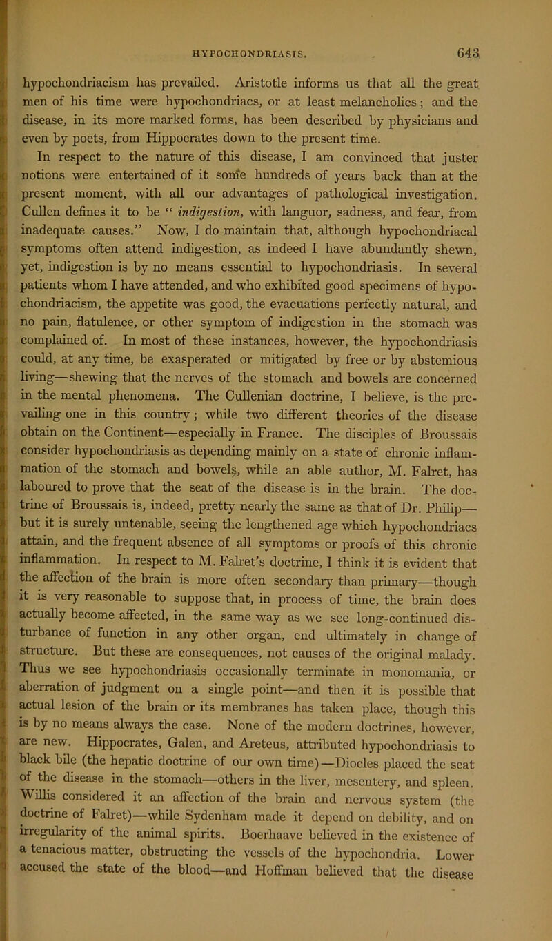 hypochondriacism has prevailed. Aristotle informs us that all the great men of his time were hyjDochondriacs, or at least melancholics; and the disease, in its more marked forms, has been described by physicians and even by poets, from Hippocrates down to the present time. In respect to the nature of this disease, I am convinced that juster notions were entertained of it sonfe hundreds of years back than at the present moment, with all our advantages of pathological investigation. Cullen defines it to be “ indigestion, with languor, sadness, and fear, from inadequate causes.” Now, I do maintain that, although hypochondriacal symptoms often attend indigestion, as indeed I have abundantly shewn, yet, indigestion is by no means essential to hjqiochondriasis. In several patients whom I have attended, and who exhibited good specimens of hypo- chondriacism, the appetite was good, the evacuations perfectly natural, and no pain, flatulence, or other symptom of indigestion in the stomach was complained of. In most of these instances, however, the hypochondriasis could, at any time, be exasperated or mitigated by free or by abstemious living—shewing that the nerves of the stomach and bowels are concerned in the mental phenomena. The CuUenian doctrine, I believe, is the pre- vailing one in this country ; while two different theories of the disease obtain on the Continent—especially in France. The disciples of Broussais consider hypochondriasis as depending mainly on a state of chronic inflam- mation of the stomach and bowel^, while an able author, M. Falret, has laboured to prove that the seat of the disease is in the brain. The doc- trine of Broussais is, indeed, pretty nearly the same as that of Dr. Philip— but it is surely untenable, seeing the lengthened age which hypochondriacs attain, and the frequent absence of all symptoms or proofs of this chronic inflammation. In respect to M. Falret’s doctrine, I think it is evident that the aifecHon of the brain is more often secondary than primary—though it is very reasonable to suppose that, in process of time, the brain does actually become affected, in the same way as we see long-continued dis- turbance of function in any other organ, end ultimately in change of structure. But these are consequences, not causes of the original malady. Thus we see h3pochondriasis occasionally terminate in monomania, or aberration of judgment on a single point—and then it is possible that actual lesion of the brain or its membranes has taken place, though this is by no means always the case. None of the modern doctrines, however, are new. Hippocrates, Galen, and Areteus, attributed hyimchondriasis to black bile (the hepatic doctrine of our own time)—Diodes placed the seat of the disease in the stomach—others in the liver, mesentery, and spleen. Willis considered it an affection of the brain and nervous system (the doctrine of Falret)—while Sydenham made it depend on debihty, and on irregularity of the animal spirits. Boerhaave believed in the existence of a tenacious matter, obstructing the vessels of the hypochondria. Lower accused the state of the blood—and Hoffman believed that the disease