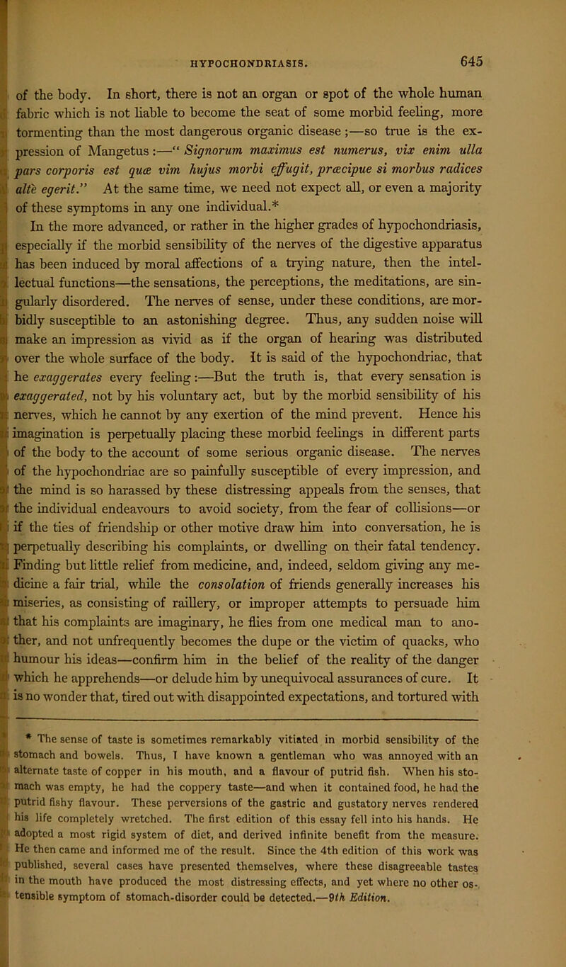 ' of the body. In short, there is not an organ or spot of the whole human • fabric which is not liable to become the seat of some morbid feeling, more I tormenting than the most dangerous organic disease ;—so true is the ex- r. pression of Mangetus:—“ Signorum maximus est numerus, vix enim ulla iv pars corporis est quce vim hujus morbi effugit, pracipue si morbus radices it! alt'e egerit” At the same time, we need not expect aU, or even a majority 1 of these symptoms in any one individual.* In the more advanced, or rather in the higher grades of hypochondriasis, i especially if the morbid sensibility of the nerves of the digestive apparatus has been induced by moral affections of a trying nature, then the intel- lectual functions—the sensations, the perceptions, the meditations, are sin- j) gularly disordered. The nerves of sense, under these conditions, are mor- Sbidly susceptible to an astonishing degree. Thus, any sudden noise vdll make an impression as vivid as if the organ of hearing was distributed r over the whole surface of the body, it is said of the hypochondriac, that I he exaggerates every feeling:—But the truth is, that every sensation is exaggerated, not by his voluntary act, but by the morbid sensibility of his nerves, which he cannot by any exertion of the mind prevent. Hence his imagination is perpetually placing these morbid feelings in different parts I of the body to the account of some serious organic disease. The nerves A of the hypochondriac are so painfully susceptible of every impression, and 9( the mind is so harassed by these distressing appeals from the senses, that Jf the individual endeavours to avoid society, from the fear of collisions—or (: if the ties of friendship or other motive draw him into conversation, he is t'; perpetually describing his complaints, or dwelling on their fatal tendency. ^ Finding but little relief from medicine, and, indeed, seldom giving any me- 3 dicine a fair trial, while the consolation of friends generally increases his si miseries, as consisting of raillery, or improper attempts to persuade him a; that his complaints are imaginary, he flies from one medical man to ano- w ther, and not unfrequently becomes the dupe or the victim of quacks, who ife humour his ideas—confirm him in the belief of the reality of the danger d which he apprehends—or delude him by unequivocal assurances of cure. It n is no wonder that, tired out with disappointed expectations, and tortured with * * The sense of taste is sometimes remarkably vitiated in morbid sensibility of the f’ stomach and bowels. Thus, T have known a gentleman who was annoyed with an alternate taste of copper in his mouth, and a flavour of putrid flsh. When his sto- > mach was empty, he had the coppery taste—and when it contained food, he had the ■' putrid fishy flavour. These perversions of the gastric and gustatory nerves rendered his life completely wretched. The first edition of this essay fell into his hands. He adopted a most rigid system of diet, and derived infinite benefit from the measure. > He then came and informed me of the result. Since the 4th edition of this work was published, several cases have presented themselves, where these disagreeable tastes ‘ in the mouth have produced the most distressing effects, and yet where no other os-, tensible symptom of stomach-disorder could be detected.—9th Edition.