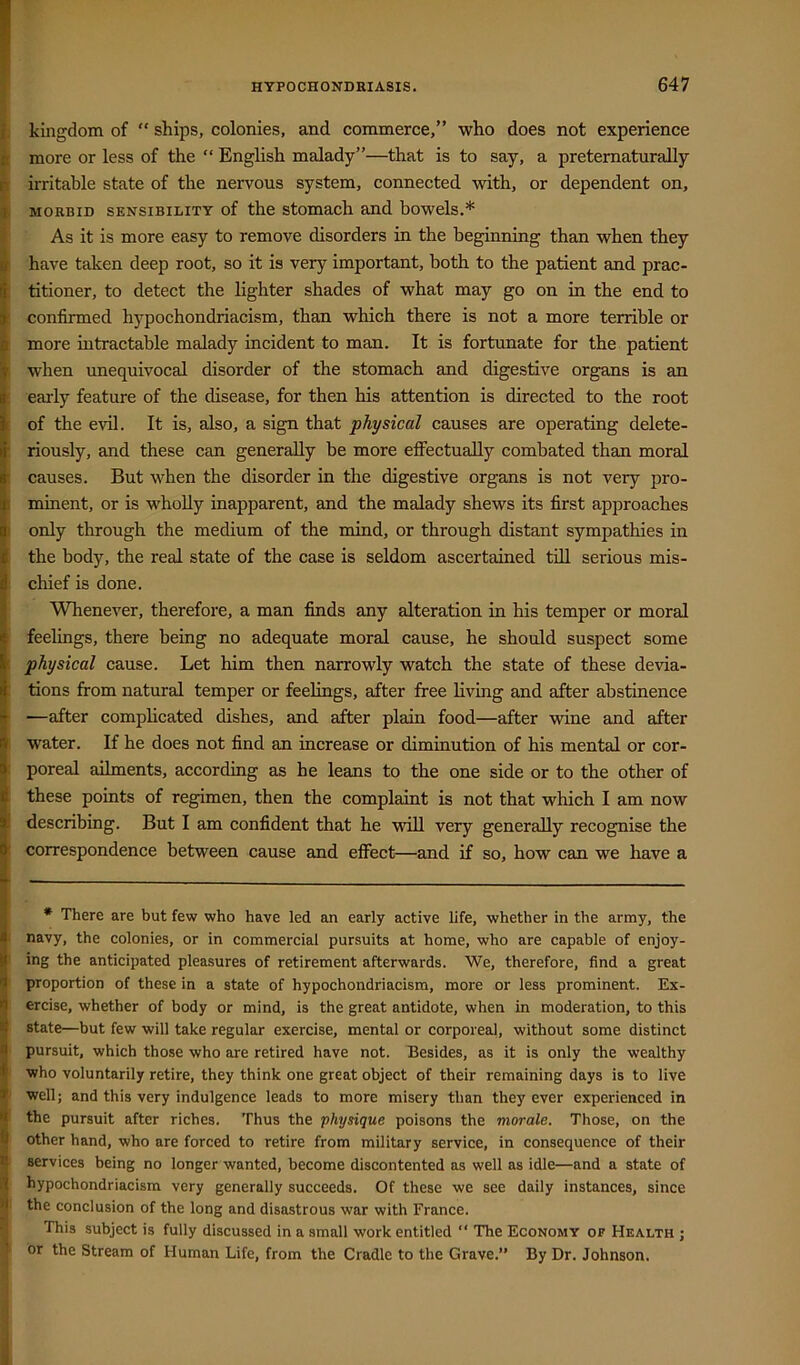 ; kingdom of “ ships, colonies, and commerce,” who does not experience [ more or less of the “ English malady”—that is to say, a preternaturaUy [ irritable state of the nervous system, connected with, or dependent on, I MORBID SENSIBILITY of the stomach and bowels.* * As it is more easy to remove disorders m the beginning than when they have taken deep root, so it is very important, both to the patient and prac- I titioner, to detect the lighter shades of what may go on in the end to ! confirmed hypochondriacism, than which there is not a more terrible or ■ more intractable malady incident to man. It is fortunate for the patient i when unequivocal disorder of the stomach and digestive organs is an : eaily feature of the disease, for then his attention is directed to the root : of the evil. It is, also, a sign that physical causes are operating delete- ■ riously, and these can generally be more effectually combated than moral : causes. But when the disorder in the digestive organs is not very pro- I minent, or is whoUy inapparent, and the malady shews its first approaches I only through the medium of the mind, or through distant sympathies in the body, the real state of the case is seldom ascertained till serious mis- ! chief is done. Whenever, therefore, a man finds any alteration in his temper or moral feelings, there being no adequate moral cause, he should suspect some physical cause. Let him then narrowly watch the state of these devia- tions from natural temper or feelings, after free living and after abstinence —after complicated dishes, and after plain food—after wine and after , water. If he does not find an increase or diminution of his mental or cor- [ poreal ailments, according as he leans to the one side or to the other of these points of regimen, then the complaint is not that which I am now describing. But I am confident that he will very generally recognise the I correspondence between cause and efiect—and if so, how can we have a * There are but few who have led an early active life, whether in the army, the navy, the colonies, or in commercial pursuits at home, who are capable of enjoy- ing the anticipated pleasures of retirement afterwards. We, therefore, find a great proportion of these in a state of hypochondriacism, more or less prominent. Ex- ercise, whether of body or mind, is the great antidote, when in moderation, to this state—but few will take regular exercise, mental or corporeal, without some distinct pursuit, which those who are retired have not. Besides, as it is only the wealthy who voluntarily retire, they think one great object of their remaining days is to live well; and this very indulgence leads to more misery than they ever experienced in the pursuit after riches. Thus the physique poisons the morale. Those, on the other hand, who are forced to retire from military service, in consequence of their services being no longer wanted, become discontented as well as idle—and a state of hypochondriacism very generally succeeds. Of these we see daily instances, since the conclusion of the long and disastrous war with France. This subject is fully discussed in a small work entitled “ The Economy of Health ; or the Stream of Human Life, from the Cradle to the Grave.” By Dr. Johnson.