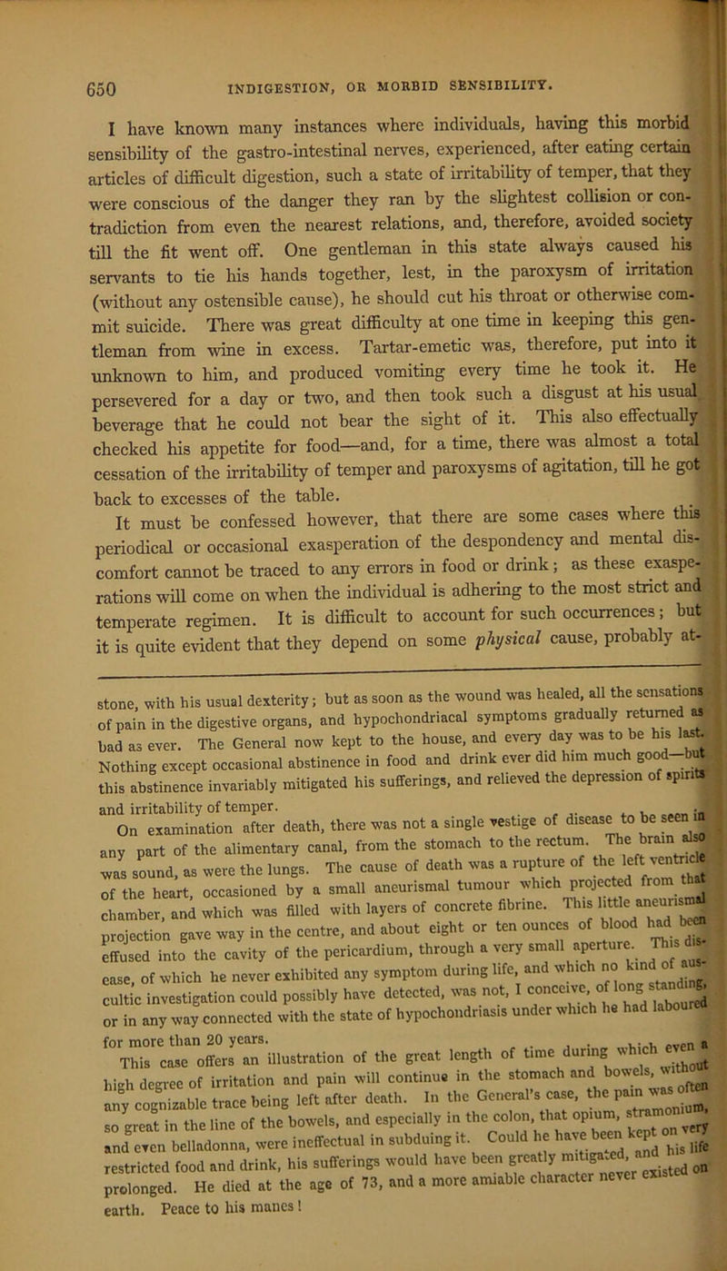 I have known many instances where individuals, having this morbid sensibility of the gastro-intestinal nerves, experienced, after eating certain articles of difficult digestion, such a state of irritabihty of temper, that they were conscious of the danger they ran by the sHghtest coUision or con- tradiction from even the nearest relations, and, therefore, avoided society till the fit went offi One gentleman in this state always caused his servants to tie his hands together, lest, in the paroxysm of irritation (without any ostensible cause), he should cut his throat or otherwise com- mit suicide. There was great difficulty at one time in keeping this gen- tleman from wine in excess. Tartar-emetic was, therefore, put into it unknown to him, and produced vomiting every time he took it. He persevered for a day or two, and then took such a disgust at his usual;., beverage that he could not bear the sight of it. This also effectually- checked his appetite for food—and, for a time, there was almost a total' cessation of the irritability of temper and paroxysms of agitation, tiU he got back to excesses of the table. It must be confessed however, that there are some cases where this periodical or occasional exasperation of the despondency and mental dis-, comfort cannot be traced to any errors in food or drink; as these exaspe- rations win come on when the individual is adhering to the most strict and temperate regimen. It is difficult to account for such occurrences; but it is quite evident that they depend on some physical cause, probably at- stone, with his usual dexterity; but as soon as the wound was healed, all the sensation^, of pain in the digestive organs, and hypochondriacal symptoms gradually ^etu^ed Mr bad as ever. The General now kept to the house, and every day was to be h.s iMt r Nothing except occasional abstinence in food and drink ever did h,m much good-bufe inv«riablv mitigated his sufferings, and relieved the depression of spirit^ I this abstinence invariably mitigated his sufferings, and relieved the depression of spirt and irritability of temper. . - On examination after death, there was not a single vestige of disease to be seen any part of the alimentary canal, from the stomach to the rectum. was sound, as were the lungs. The cause of death was a rupture of of the heart, occasioned by a small aneurismal tumour Projected from chamber, an^ which was filled with layers of concrete fibrine. This -eu-^ projection gave way in the centre, and about eight or ten ounces of blood l^d b^ Lused into the cavity of the pericardium, through a very small aperture. This ettusea into tne cavity U, ^ • i. „ i mis- of »h,chke„..„..hibi.cd »y symptom ease, 01‘whicn ne never exiiiuiucu •***--- « ' r cfonHinr i cultic investigation could possibly have detected, was not, ° laboured ’I or in any way connected with the state of hypochondriasis under which he had labourea | for more than 20 years. oven a This case offers an illustration of the great length of time during high degree of irritation and pain will continue in the any cognizable trace being left after death. In the Geneml’s case, the so great in the line of the bowels, and especially in the colon, that opium sji^ and even belladonna, were ineffectual in subduing it. Could he have been kep ^,>7 restricted food and drink, his sufferings would have been grea ly on prolonged. He died at the age of 73, and a more amiable character never ex earth. Peace to his manes!
