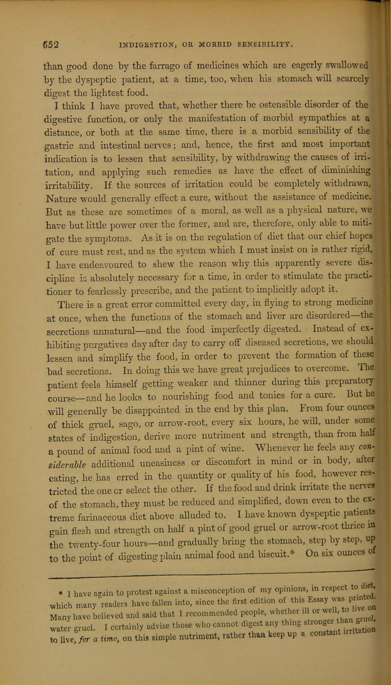 than good done by the farrago of medicines which are eagerly swallowed i by the dyspeptic patient, at a time, too, when his stomach will scarcely digest the lightest food. I tliinlf I have proved that, whether there he ostensible disorder of the digestive function, or only the manifestation of morbid sympathies at a distance, or both at the same time, there is a morbid sensibility of the t gastric and intestinal nerves; and, hence, the first and most important > indication is to lessen that sensibility, by withdrawing the causes of irri- • tation, and applying such remedies as have the effect of dimmishing t irritability. If the sources of ii-ritation could be completely withdrawn, | Nature would generally effect a cure, without the assistance of medicme. But as these are sometimes of a moral, as well as a physical nature, we have but little pov/er over the former, and ai-e, therefore, only able to miti- gate the symptoms. As it is on the regulation of diet that our chief hopes; of cure must rest, and as the system which I must insist on is rather rigid, I have endeavoured to shew the reason why this apparently severe dis- cipline is absolutely necessary for a time, in order to stimulate the practi- h tioner to fearlessly prescribe, and the patient to imphcitly adopt it. | There is a great error committed every day, in flying to strong medicine J at once, when the functions of the stomach and liver are disordered—the | secretions unnatural—and the food imperfectly digested. Instead of ex- | hibiting nurgatives day after day to carry off diseased secretions, we should ^ lessen and simplify the food, in order to prevent the formation of these s bad secretions. In doing this we have great prejudices to overcome. The | patient feels himself getting weaker and thinner during this preparatory | course—and he looks to nourishing food and tonics for a cure. But he | will generally be disappomted in the end by this plan. From four ounces i of thick gruel, sago, or arrow-root, every six hours, he Avill, under some I states of indigestion, derive more nutriment and strength, than from half I a pound of animal food and a pint of wine. Whenever he feels any con- siderable additional uneasiness or discomfort in mind or in body, after | eating, he has erred in the quantity or quality of his food, however res- tricted the one or select the other. If the food and drink irritate the nen-es , of the stomach, they must be reduced and simphfied, down even to tlie ex- treme farinaceous diet above alluded to. I have knoum dyspeptic patients gain flesh and strength on half a pint of good gruel or aiTow-root thnce m the twenty-four hours—and gradually bring the stomach, step by step, up to the point of digesting plain animal food and biscuit.* On six ounces o * I have again to protest against a misconception of my opinions, m respect to di^ v,hich many readers have fallen into, since the first <=dition of this Essay Nvas pm Many have believed and said that I recommended people, whether ill or .ater gruel. I certainly advise those who cannot digest any thing stronger ^ to Uve, for a time, on this simple nutriment, rather than keep up a constant irrlUti
