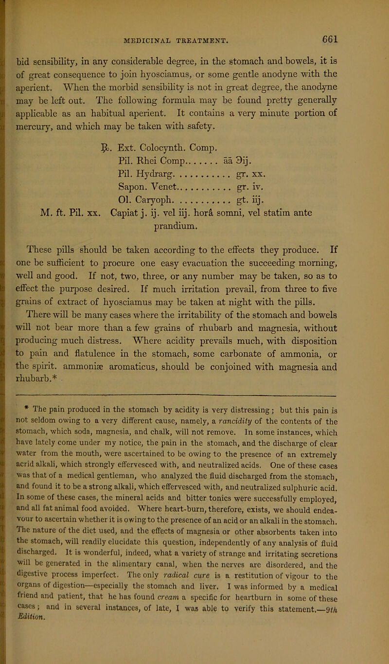 bid sensibility, in any considerable degree, in the stomach and bowels, it is of great consequence to join hyosciamus, or some gentle anodyne with the aperient. When the morbid sensibihty is not in great degree, the anod-yne may be left out. The following formula may be found pretty generally apphcable as an habitual aperient. It contains a very minute portion of mercury, and which may be taken with safety. Jl. Ext. Colocynth. Comp. Pil. Rhei Comp aa 9ij. Pil. Hydrarg gr. xx. Sapon. Venet gr. iv. 01. Caryoph gt. hj. M, ft. Pil. XX. Capiat j. ij. vel iij. hora somni, vel statim ante prandium. These pills should be taken according to the effects they produce. If one be sufficient to procure one easy evacuation the succeeding morning, well and good. If not, two, three, or any number may be taken, so as to effect the purpose desired. If much irritation prevail, from three to five grains of extract of hyosciamus may be taken at night with the piUs. There will be many cases where the irritabihty of the stomach and bowels will not bear more than a few grains of rhubarb and magnesia, without producing much distress. Where acidity prevails much, with disposition to pain and flatulence in the stomach, some carbonate of ammonia, or the spirit, ammonise aromaticus, should be conjoined with magnesia and rhubarb.* * The pain produced in the stomach by acidity is very distressing; but this pain is not seldom owing to a very different cause, namely, a rancidity of the contents of the stomach, which soda, magnesia, and chalk, will not remove. In some instances, which have lately come under my notice, the pain in the stomach, and the discharge of clear water from the mouth, were ascertained to be owing to the presence of an extremely acrid alkali, which strongly effervesced with, and neutralized acids. One of these cases was that of a medical gentleman, who analyzed the fluid discharged from the stomach, and found it to be a strong alkali, which effervesced with, and neutralized sulphuric acid. In some of these cases, the mineral acids and bitter tonics were successfully employed, and all fat animal food avoided. Where heart-burn, therefore, exists, we should endea- vour to ascertain whether it is owing to the presence of an acid or an alkali in the stomach. The nature of the diet used, and the effects of magnesia or other absorbents taken into the stomach, will readily elucidate this question, independently of any analysis of fluid discharged. It is wonderful, indeed, what a variety of strange and irritating secretions will be generated in the alimentary canal, when the nerves are disordered, and the digestive process imperfect. The only radical cure is a restitution of vigour to the organs of digestion—especially the stomach and liver. I was informed by a medical friend and patient, that he has found cream a specific for heartburn in some of these cases; and in several instances, of late, I was able to verify this statement,—9th Edition.