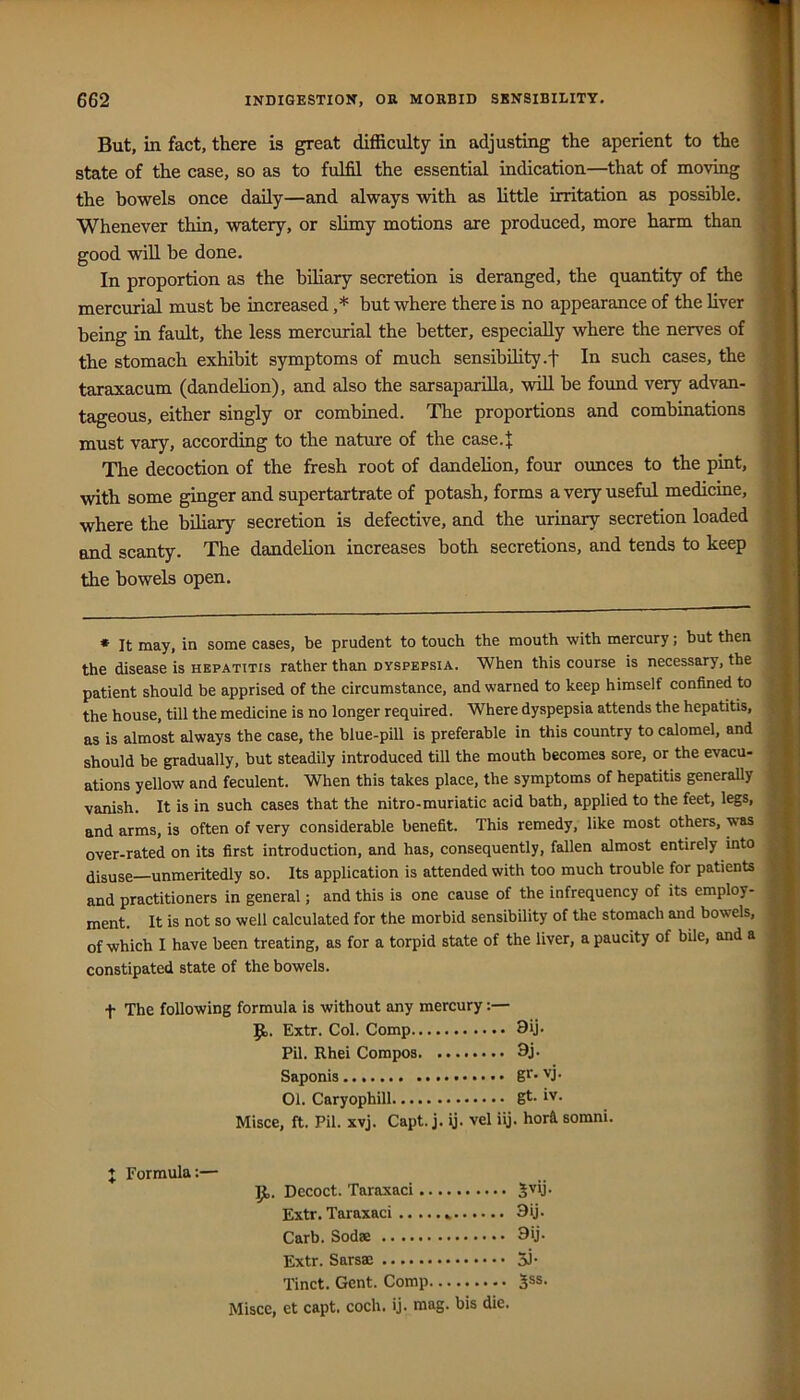 But, in fact, there is great difficulty in adjusting the aperient to the state of the case, so as to fulfil the essential indication—that of moving the bowels once daily—and always with as little irritation as possible. Whenever thin, watery, or slimy motions are produced, more harm than good will be done. In proportion as the biliary secretion is deranged, the quantity of the mercurial must be increased ,* but where there is no appearance of the liver being in fault, the less mercurial the better, especially where the nerves of the stomach exhibit symptoms of much sensibility .f In such cases, the taraxacum (dandelion), and also the sarsaparilla, will be found very advan- tageous, either singly or combined. The proportions and combinations must vary, according to the nature of the case.J The decoction of the fresh root of dandelion, four oimces to the pint, with some ginger and supertartrate of potash, forms a very useful medicine, where the biliary secretion is defective, and the urinary secretion loaded and scanty. The dandelion increases both secretions, and tends to keep the bowels open. * It may, in some cases, be prudent to toueh the mouth with mercury; hut then the disease is hepatitis rather than dyspepsia. When this course is necessary, the patient should be apprised of the circumstance, and warned to keep himself confined to the house, till the medicine is no longer required. Where dyspepsia attends the hepatitis, as is almost always the case, the blue-pill is preferable in this country to calomel, and should be gradually, but steadily introduced till the mouth becomes sore, or the evacu- ations yellow and feculent. When this takes place, the symptoms of hepatitis generally vanish. It is in such cases that the nitro-muriatic acid bath, applied to the feet, legs, and arms, is often of very considerable benefit. This remedy, like most others, was over-rated on its first introduction, and has, consequently, fallen almost entirely into disuse—unmeritedly so. Its application is attended with too much trouble for patients and practitioners in general; and this is one cause of the infrequency of its employ- ment. It is not so well calculated for the morbid sensibility of the stomach and bowels, of which I have been treating, as for a torpid state of the liver, a paucity of bile, and a constipated state of the bowels. t The following formula is without any mercury:— $1,. Extr. Col. Comp 9ij- Pil. Rhei Compos 9j- Saponis g** ri- 01. Caryophill gt- iv. Misce, ft. Pil. xvj. Capt. j. q. vel iij. hori somni. X Formula:— p,. Decoct. Taraxaci 5^'J- Extr. Taraxaci 9 ij. Carb. Sodse 9ij. Extr. Sarsae 51- Tinct. Gent. Comp Misce, et capt. coch. ij. mag. bis die. f