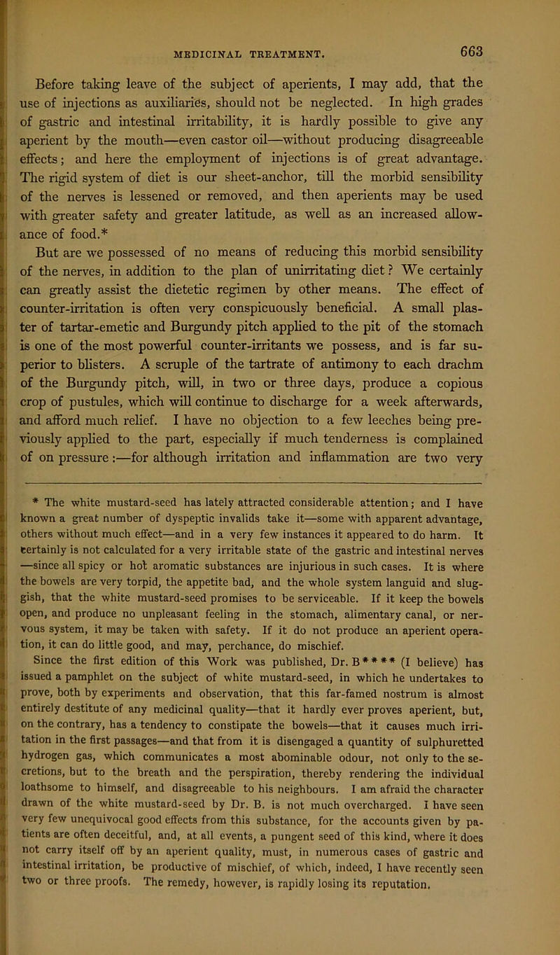 Before taking leave of the subject of aperients, I may add, that the use of injections as auxUiarids, should not be neglected. In high grades of gastric and intestinal irritability, it is hardly possible to give any aperient by the mouth—even castor oil—without producing disagreeable ; effects; and here the employment of injections is of great advantage. ■ The rigid system of diet is our sheet-anchor, till the morbid sensibility i of the nerves is lessened or removed, and then aperients may be used I with greater safety and greater latitude, as weU as an increased aUow- < ance of food.* * But are we possessed of no means of reducing this morbid sensibility : of the nerves, in addition to the plan of unirritating diet ? We certainly 1 can greatly assist the dietetic regimen by other means. The effect of j counter-irritation is often very conspicuously beneficial. A small plas- 1 ter of tartar-emetic and Burgundy pitch applied to the pit of the stomach i is one of the most powerful counter-irritants we possess, and is far su- : perior to blisters. A scruple of the tartrate of antimony to each drachm ; of the Burgundy pitch, will, in two or three days, produce a copious : crop of pustules, which will continue to discharge for a week afterwards, ) and afford much relief. I have no objection to a few leeches being pre- I viously applied to the part, especially if much tenderness is complained I of on pressure:—for although irritation and inflammation are two very * The white mustard-seed has lately attracted considerable attention; and I have I known a great number of dyspeptic invalids take it—some with apparent advantage, : others without much effect—and in a very few instances it appeared to do harm. It : certainly is not calculated for a very irritable state of the gastric and intestinal nerves • —since all spicy or hot aromatic substances are injurious in such cases. It is where 1 the bowels are very torpid, the appetite bad, and the whole system languid and slug- I gish, that the white mustard-seed promises to be serviceable. If it keep the bowels : open, and produce no unpleasant feeling in the stomach, alimentary canal, or ner- I vous system, it may be taken with safety. If it do not produce an aperient opera- I tion, it can do little good, and may, perchance, do mischief. Since the first edition of this Work was published. Dr. B * * * * (I believe) has issued a pamphlet on the subject of white mustard-seed, in which he undertakes to prove, both by experiments and observation, that this far-famed nostrum is almost entirely destitute of any medicinal quality—that it hardly ever proves aperient, but, on the contrary, has a tendency to constipate the bowels—that it causes much irri- tation in the first passages—and that from it is disengaged a quantity of sulphuretted hydrogen gas, which communicates a most abominable odour, not only to the se- cretions, but to the breath and the perspiration, thereby rendering the individual loathsome to himself, and disagreeable to his neighbours. I am afraid the character drawn of the white mustard-seed by Dr. B. is not much overcharged. I have seen very few unequivocal good effects from this substance, for the accounts given by pa- tients are often deceitful, and, at all events, a pungent seed of this kind, where it does not carry itself off by an aperient quality, must, in numerous cases of gastric and intestinal irritation, be productive of mischief, of which, indeed, I have recently seen two or three proofs. The remedy, however, is rapidly losing its reputation.